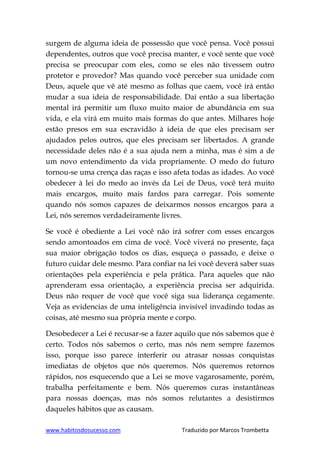 www.habitosdosucesso.com Traduzido por Marcos Trombetta
surgem de alguma ideia de possessão que você pensa. Você possui
dependentes, outros que você precisa manter, e você sente que você
precisa se preocupar com eles, como se eles não tivessem outro
protetor e provedor? Mas quando você perceber sua unidade com
Deus, aquele que vê até mesmo as folhas que caem, você irá então
mudar a sua ideia de responsabilidade. Daí então a sua libertação
mental irá permitir um fluxo muito maior de abundância em sua
vida, e ela virá em muito mais formas do que antes. Milhares hoje
estão presos em sua escravidão à ideia de que eles precisam ser
ajudados pelos outros, que eles precisam ser libertados. A grande
necessidade deles não é a sua ajuda nem a minha, mas é sim a de
um novo entendimento da vida propriamente. O medo do futuro
tornou-se uma crença das raças e isso afeta todas as idades. Ao você
obedecer à lei do medo ao invés da Lei de Deus, você terá muito
mais encargos, muito mais fardos para carregar. Pois somente
quando nós somos capazes de deixarmos nossos encargos para a
Lei, nós seremos verdadeiramente livres.
Se você é obediente a Lei você não irá sofrer com esses encargos
sendo amontoados em cima de você. Você viverá no presente, faça
sua maior obrigação todos os dias, esqueça o passado, e deixe o
futuro cuidar dele mesmo. Para confiar na lei você deverá saber suas
orientações pela experiência e pela prática. Para aqueles que não
aprenderam essa orientação, a experiência precisa ser adquirida.
Deus não requer de você que você siga sua liderança cegamente.
Veja as evidencias de uma inteligência invisível invadindo todas as
coisas, até mesmo sua própria mente e corpo.
Desobedecer a Lei é recusar-se a fazer aquilo que nós sabemos que é
certo. Todos nós sabemos o certo, mas nós nem sempre fazemos
isso, porque isso parece interferir ou atrasar nossas conquistas
imediatas de objetos que nós queremos. Nós queremos retornos
rápidos, nos esquecendo que a Lei se move vagarosamente, porém,
trabalha perfeitamente e bem. Nós queremos curas instantâneas
para nossas doenças, mas nós somos relutantes a desistirmos
daqueles hábitos que as causam.
 