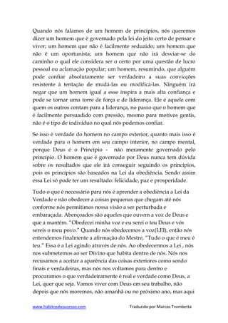 www.habitosdosucesso.com Traduzido por Marcos Trombetta
Quando nós falamos de um homem de princípios, nós queremos
dizer um homem que é governado pela lei do jeito certo de pensar e
viver; um homem que não é facilmente seduzido; um homem que
não é um oportunista; um homem que não irá desviar-se do
caminho o qual ele considera ser o certo por uma questão de lucro
pessoal ou aclamação popular; um homem, resumindo, que alguém
pode confiar absolutamente ser verdadeiro a suas convicções
resistente à tentação de mudá-las ou modificá-las. Ninguém irá
negar que um homem igual a esse inspira a mais alta confiança e
pode se tornar uma torre de força e de liderança. Ele é aquele com
quem os outros contam para a liderança, no passo que o homem que
é facilmente persuadido com pressão, mesmo para motivos gentis,
não é o tipo de indivíduo no qual nós podemos confiar.
Se isso é verdade do homem no campo exterior, quanto mais isso é
verdade para o homem em seu campo interior, no campo mental,
porque Deus é o Princípio - não meramente governado pelo
princípio. O homem que é governado por Deus nunca tem dúvida
sobre os resultados que ele irá conseguir seguindo os princípios,
pois os princípios são baseados na Lei da obediência. Sendo assim
essa Lei só pode ter um resultado: felicidade, paz e prosperidade.
Tudo o que é necessário para nós é aprender a obediência a Lei da
Verdade e não obedecer a coisas pequenas que chegam até nós
conforme nós permitimos nossa visão a ser perturbada e
embaraçada. Abençoados são aqueles que ouvem a voz de Deus e
que a mantém. “Obedecei minha voz e eu serei o teu Deus e vós
sereis o meu povo.” Quando nós obedecemos a voz(LEI), então nós
entendemos finalmente a afirmação do Mestre, “Tudo o que é meu é
teu.” Essa é a Lei agindo através de nós. Ao obedecermos a Lei , nós
nos submetemos ao ser Divino que habita dentro de nós. Nós nos
recusamos a aceitar a aparência das coisas exteriores como sendo
finais e verdadeiras, mas nós nos voltamos para dentro e
procuramos o que verdadeiramente é real e verdade como Deus, a
Lei, quer que seja. Vamos viver com Deus em seu trabalho, não
depois que nós moremos, não amanhã ou no próximo ano, mas aqui
 