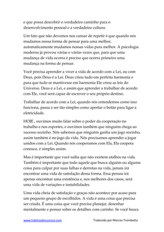 www.habitosdosucesso.com Traduzido por Marcos Trombetta
e que possa descobrir o verdadeiro caminho para o
desenvolvimento pessoal e a verdadeira cultura.
Um fato que não devemos nos cansar de repetir é que quando nós
mudamos nossa forma de pensar para uma melhor,
automaticamente mudamos nossas vidas para melhor. A psicologia
moderna já provou várias e várias vezes que, para que uma
mudança de vida ocorra é preciso que ocorra primeiro uma
mudança na forma de pensar.
Você precisa aprender a viver a vida de acordo com a Lei, ou com
Deus, pois Deus é a Lei. Deus criou tudo em perfeita harmonia e
para que tudo se mantivesse em harmonia Ele criou as leis do
Universo. Deus é a Lei, e assim que aprender a trabalhar de acordo
com Ele, você será capaz de escrever o seu próprio destino.
Trabalhar de acordo com a Lei, quando nós entendemos como isso
funciona, passa a ser tão simples como apertar o botão para ligar a
eletricidade.
HOJE , ouvimos muito falar sobre o poder da cooperação no
trabalho e nos esportes, e ouvimos também que ninguém chega ao
sucesso sozinho. Nós sabemos que ninguém ganha um jogo sozinho,
assim também é no jogo da vida. Nós precisamos aprender a jogar
unidos com a Lei. Quando nós cooperamos com Ela, Ela coopera
conosco, é simples assim.
Mas é importante que você saiba que não existem atalhos na vida.
Também é importante que todo aquele que busca alguém ou alguma
coisa para culpar por suas falhas e derrotas na vida, jamais irá
encontrar uma vida de satisfação dessa forma. Essa pessoa irá
apenas encontrar uma existência e, nos melhores dos casos, será
uma vida de variações e instabilidades.
Uma vida cheia de satisfação e graças não acontece por acaso para
um pequeno grupo de escolhidos. A vida é uma coisa que precisa
ser criada. É uma coisa que você precisa planejar, desenhar
mentalmente e pensar sobre os detalhes com carinho. Se você busca
 