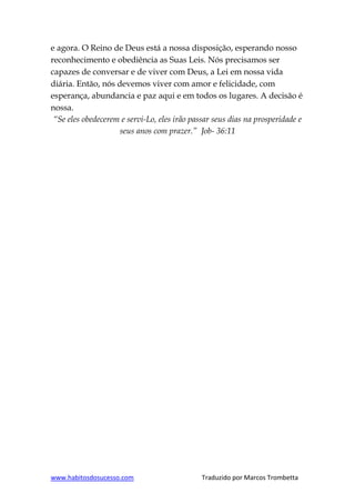 www.habitosdosucesso.com Traduzido por Marcos Trombetta
e agora. O Reino de Deus está a nossa disposição, esperando nosso
reconhecimento e obediência as Suas Leis. Nós precisamos ser
capazes de conversar e de viver com Deus, a Lei em nossa vida
diária. Então, nós devemos viver com amor e felicidade, com
esperança, abundancia e paz aqui e em todos os lugares. A decisão é
nossa.
“Se eles obedecerem e servi-Lo, eles irão passar seus dias na prosperidade e
seus anos com prazer.” Job- 36:11
 