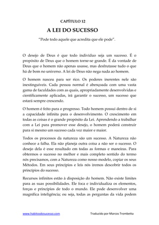 www.habitosdosucesso.com Traduzido por Marcos Trombetta
CAPÍTULO 12
A LEI DO SUCESSO
“Pode todo aquele que acredita que ele pode”.
O desejo de Deus é que todo indivíduo seja um sucesso. É o
propósito de Deus que o homem torne-se grande. É da vontade de
Deus que o homem não apenas usasse, mas desfrutasse tudo o que
há de bom no universo. A lei de Deus não nega nada ao homem.
O homem nasceu para ser rico. Os poderes inerentes nele são
inextinguíveis. Cada pessoa normal é abençoada com uma vasta
gama de faculdades com as quais, apropriadamente desenvolvidas e
cientificamente aplicadas, irá garantir o sucesso, um sucesso que
estará sempre crescendo.
O homem é feito para o progresso. Todo homem possui dentro de si
a capacidade infinita para o desenvolvimento. O crescimento em
todas as coisas é o grande propósito da Lei. Aprendendo a trabalhar
com a Lei para promover esse desejo, o homem poderá construir
para si mesmo um sucesso cada vez maior e maior.
Todos os processos da natureza são um sucesso. A Natureza não
conhece a falha. Ela não planeja outra coisa a não ser o sucesso. O
desejo dela é esse resultado em todas as formas e maneiras. Para
obtermos o sucesso no melhor e mais completo sentido do termo
nós precisamos, com a Natureza como nosso modelo, copiar os seus
Métodos. Em seus princípios e leis nós iremos descobrir todos os
princípios do sucesso.
Recursos infinitos estão à disposição do homem. Não existe limites
para as suas possibilidades. Ele foca e individualiza os elementos,
forças e princípios de todo o mundo. Ele pode desenvolver uma
magnífica inteligência; ou seja, todas as perguntas da vida podem
 