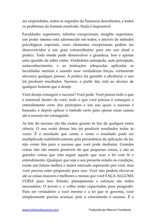 www.habitosdosucesso.com Traduzido por Marcos Trombetta
ser respondidas, todos os segredos da Natureza descobertos, e todos
os problemas do homem resolvido. Nada é impossível.
Faculdades superiores, talentos excepcionais, insights superiores,
um poder imenso está adormecido em todos, e através de métodos
psicológicos especiais, esses elementos excepcionais podem ser
desenvolvidos a um grau extraordinário para um uso atual e
pratico. Toda mente pode desenvolver a grandeza. Isso é apenas
uma questão de saber como. Verdadeira autoajuda, auto percepção,
autoconhecimento, e as instruções adequadas aplicadas as
faculdades mentais e usando suas verdadeiras forças, certamente
alavanca qualquer pessoa. A prática irá garantir a eficiência; o uso
irá produzir resultados. Sucesso, a partir daí, está ao alcance de
qualquer homem que o deseje.
Você deseja conseguir o sucesso? Você pode. Você possui tudo o que
é essencial dentro de você; tudo o que você precisa é conseguir o
entendimento certo dos princípios e leis nas quais o sucesso é
baseado, e depois aplicar o método certo para operar essas causas
até o sucesso ser conseguido.
As leis do sucesso são tão exatas quanto às leis de qualquer outra
ciência. O uso exato dessas leis irá produzir resultados todas às
vezes. É o resultado que conta; e como o resultado pode ser
multiplicado indefinitivamente pela persistência da aplicação da lei,
não existe fim para o sucesso que você pode desfrutar. Grandes
coisas não são menos possíveis do que pequenas coisas, e são as
grandes coisas que irão seguir aquele que usar a lei com fé e
entendimento. Qualquer que seja o seu presente estado ou condição,
existe um futuro melhor e maior estocado esperando por você, mas
você precisa estar preparado para isso. Você não poderá elevar-se
até as coisas maiores e melhores a menos que você FAÇA ALGUMA
COISA para isso. Estudo, planejamento e esforços são todos
necessários. O jovem e o velho estão capacitados para progredir.
Para ser verdadeiro a você mesmo e a lei que te governa, você
simplesmente precisa avançar, pois o crescimento é sucesso. É a
 