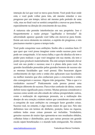 www.habitosdosucesso.com Traduzido por Marcos Trombetta
intenção da Lei que você se mova para frente. Você pode ficar onde
está, e você pode voltar para trás, até mesmo retardar o seu
progresso por um tempo, talvez até mesmo pelo período de uma
vida, mas no final você se sentirá compelido a mover-se para frente,
especialmente na direção do crescimento de sua alma.
A natureza não permite interferências em seu propósito. Isso é
frequentemente a razão porque “agulhadas e ferroadas” da
adversidade aparece quando você falha em mover-se para frente.
Existe um novo elemento no exterior, o espírito do progresso, e nós
precisamos manter o passo o tempo todo.
Você pode conquistar suas ambições. Sonhe alto e construa bem. O
que quer que você possa imaginar como sendo sucesso para você
pode ser conquistado. A lei nunca falha; o que ela idealiza ela tem o
poder para realizar; o que você imaginar em sua mente, ela tem o
poder para produzir materialmente. Ela está sempre tentando elevar
você em seu poder e sucesso; esse é o plano dela para você. As
grandes faculdades possuídas pelos grandes homens de sucesso são
as mesmas faculdades que você possui. Eles buscaram algum
conhecimento do tipo certo e então eles aplicaram suas faculdades
na melhor maneira que eles conheciam para o crescimento e então
eles conseguiram o sucesso. Alguns irão perguntar, “Mas o que é o
verdadeiro sucesso?” Praticamente cada pessoa possui uma
definição diferente de sucesso. Para evitar confusão de ideias, vamos
definir nosso significado para o termo. Muitas pessoas consideram o
sucesso como sendo um alto estado de valiosa prosperidade; outros,
como a realização de esperanças pessoais, ou a realização dos
desejos de seu coração; existem outros que consideram como sendo
a conquista de suas ambições ou conseguir fazer grandes coisas.
Sucesso real, no entanto, é algo muito maior do que isso. Nós não
definimos isso em termos de dinheiro, posição, fama ou riqueza,
embora todas essas coisas possam ser incluídas. Verdadeiro,
genuíno sucesso do maior tipo apresenta-se nos resultados obtidos,
colheitas feitas e distribuídas, para que outras pessoas em grande
escala sejam beneficiadas e o mundo todo enriquecido. No entanto
 