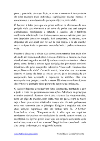www.habitosdosucesso.com Traduzido por Marcos Trombetta
para o propósito de nossa lição, o termo sucesso será interpretado
de uma maneira mais individual significando avanço pessoal e
crescimento, e a realização de qualquer objetivo pretendido.
O homem é feito para que ele possa utilizar os elementos de sua
própria vida para elevar-se a um nível de poder que está sempre
aumentando, melhorando e obtendo o sucesso. Ele é também
sutilmente relacionado com todas as coisas no seu exterior para que
seu propósito possa ser atingido. Tais conquistas, no entanto, irão
depender do uso atual que ele faz de sua mente, e se ele escolhe
servir na ignorância ou governar com sabedoria o poder está em sua
vida.
Sucesso é elevar-se e elevar suas ações a um patamar bem mais alto
do às de um homem ordinário. Todos os fracassos e derrotas na vida
são devidos à cegueira mental. Quando o coração está certo a cabeça
pensa certo. Todas a nossas ações são julgadas por nossos motivos
interiores, não pelas conquistas exteriores. “Dentro do coração estão
os problemas da vida”. Covardia moral, indecisão em momentos
críticos, o desejo de fazer as coisas do seu jeito, incapacidade de
cooperação, tem destruído a esperança de milhões. Elas tem
esmagado suas perspectivas de sucesso. Eliminar esses destruidores
de sonhos é o primeiro passo para todo aquele que sonha alto.
O sucesso depende de seguir um curso verdadeiro, mantendo o que
é justo e certo nos pensamentos e nas ações. Aderência ao princípio
é muito essencial. Sucesso não é uma criatura das circunstâncias,
nem um jogo de chances, nem sorte, pois até que a regra de Ouro
seja a base para nossas atividades comerciais, nós não poderemos
estar em harmonia com o princípio. Religião e negócios não são
duas ciências separadas; elas são ambas uma só. O Senhor
Loverhulme disse; “Frequentemente é dito que os negócios
modernos não podem ser conduzidos de acordo com o sermão da
montanha. Eu apenas posso dizer que um negócio conduzido com
outra base, nunca será um sucesso.” Negócio é a expressão do mais
alto desejo do homem, é a religião do homem.
 