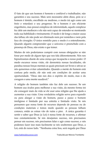 www.habitosdosucesso.com Traduzido por Marcos Trombetta
O fato de que um homem é honesto e confiável e trabalhador, não
garantirá o seu sucesso. Mais será necessário além disso, pois se o
homem é tímido, encolhido ou medroso, o medo irá agir como um
freio e retardará o seu progresso. Se o homem é um eficiente
engenheiro, mas possui complexo de inferioridade, aquele complexo
fez dele um medíocre e ele não será capaz de estender-se mostrando
toda sua habilidade e treinamento. O medo é de longe a maior causa
das falhas; ele não pode ser eliminado nem por remédios e nem pela
faca do cirurgião. O único remédio para o medo é o entendimento.
Quando alguém compreender que o universo é preenchido com a
presença de Deus, não existe o que temer.
Muitos de nós poderíamos cumprir com nossas obrigações se não
fosse por medo de algum tipo que nos fala diferentemente. Nós nos
hipnotizamos diante de uma crença que incapacita o nosso poder. O
medo escurece nossa visão, ele desnorteia nossas faculdades, ele
paralisa nossas forças mentais as quais precisam ser livres e ativas se
nós quisermos evitar calamidades. Quando a mente do homem está
confusa pelo medo, ele não está em condições de aceitar uma
oportunidade. “Deus não nos deu o espírito do medo, mas o da
coragem e uma mente saudável.”
A religião do homem também não faz dele um sucesso. Se um
homem usa óculos para melhorar a sua visão, da mesmo forma irá
ele conseguir mais da vida se ele usar uma religião que lhe ajuda a
aumentar a sua visão. Uma verdadeira religião serve para expandir
ou para alargar a visão do homem, passo a passo o homem
irreligioso é limitado por sua estreita e limitada visão. Se nós
pensamos que nossa fonte de recursos depende de pessoas ou de
condições materiais e temos medo quando as pessoas falham
conosco, então as coisas vão de ruins a pior. A única garantia é
sentir e saber que Deus (a Lei) é nossa fonte de recursos, e afirmar
isso constantemente. Se nós desejamos sucesso, nós precisamos
pensar em sucesso, nós precisamos falar e agir como sucesso, e nós
podemos fazer isso mais facilmente se nós soubermos que Deus, a
Lei, está do nosso lado. “Nenhuma coisa boa, será negada por Deus
 