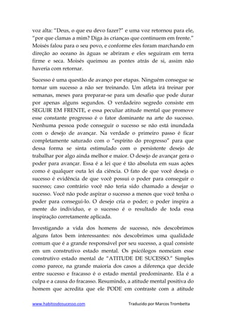 www.habitosdosucesso.com Traduzido por Marcos Trombetta
voz alta: “Deus, o que eu devo fazer?” e uma voz retornou para ele,
“por que clamas a mim? Diga às crianças que continuem em frente.”
Moisés falou para o seu povo, e conforme eles foram marchando em
direção ao oceano às águas se abriram e eles seguiram em terra
firme e seca. Moisés queimou as pontes atrás de si, assim não
haveria com retornar.
Sucesso é uma questão de avanço por etapas. Ninguém consegue se
tornar um sucesso a não ser treinando. Um atleta irá treinar por
semanas, meses para preparar-se para um desafio que pode durar
por apenas alguns segundos. O verdadeiro segredo consiste em
SEGUIR EM FRENTE, e essa peculiar atitude mental que promove
esse constante progresso é o fator dominante na arte do sucesso.
Nenhuma pessoa pode conseguir o sucesso se não está inundada
com o desejo de avançar. Na verdade o primeiro passo é ficar
completamente saturado com o “espírito do progresso” para que
dessa forma se sinta estimulado com o persistente desejo de
trabalhar por algo ainda melhor e maior. O desejo de avançar gera o
poder para avançar. Essa é a lei que é tão absoluta em suas ações
como é qualquer outa lei da ciência. O fato de que você deseja o
sucesso é evidência de que você possui o poder para conseguir o
sucesso; caso contrário você não teria sido chamado a desejar o
sucesso. Você não pode aspirar o sucesso a menos que você tenha o
poder para consegui-lo. O desejo cria o poder; o poder inspira a
mente do individuo, e o sucesso é o resultado de toda essa
inspiração corretamente aplicada.
Investigando a vida dos homens de sucesso, nós descobrimos
alguns fatos bem interessantes: nós descobrimos uma qualidade
comum que é a grande responsável por seu sucesso, a qual consiste
em um construtivo estado mental. Os psicólogos nomeiam esse
construtivo estado mental de “ATITUDE DE SUCESSO.” Simples
como parece, na grande maioria dos casos a diferença que decide
entre sucesso e fracasso é o estado mental predominante. Ela é a
culpa e a causa do fracasso. Resumindo, a atitude mental positiva do
homem que acredita que ele PODE em contraste com a atitude
 