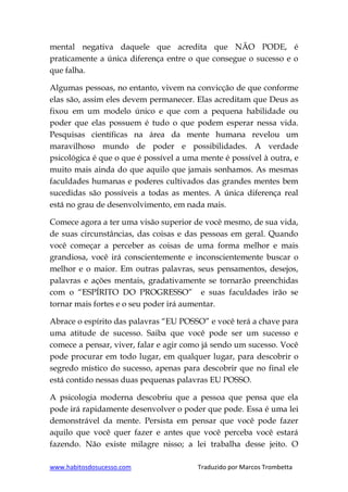 www.habitosdosucesso.com Traduzido por Marcos Trombetta
mental negativa daquele que acredita que NÃO PODE, é
praticamente a única diferença entre o que consegue o sucesso e o
que falha.
Algumas pessoas, no entanto, vivem na convicção de que conforme
elas são, assim eles devem permanecer. Elas acreditam que Deus as
fixou em um modelo único e que com a pequena habilidade ou
poder que elas possuem é tudo o que podem esperar nessa vida.
Pesquisas científicas na área da mente humana revelou um
maravilhoso mundo de poder e possibilidades. A verdade
psicológica é que o que é possível a uma mente é possível à outra, e
muito mais ainda do que aquilo que jamais sonhamos. As mesmas
faculdades humanas e poderes cultivados das grandes mentes bem
sucedidas são possíveis a todas as mentes. A única diferença real
está no grau de desenvolvimento, em nada mais.
Comece agora a ter uma visão superior de você mesmo, de sua vida,
de suas circunstâncias, das coisas e das pessoas em geral. Quando
você começar a perceber as coisas de uma forma melhor e mais
grandiosa, você irá conscientemente e inconscientemente buscar o
melhor e o maior. Em outras palavras, seus pensamentos, desejos,
palavras e ações mentais, gradativamente se tornarão preenchidas
com o “ESPÍRITO DO PROGRESSO” e suas faculdades irão se
tornar mais fortes e o seu poder irá aumentar.
Abrace o espírito das palavras “EU POSSO” e você terá a chave para
uma atitude de sucesso. Saiba que você pode ser um sucesso e
comece a pensar, viver, falar e agir como já sendo um sucesso. Você
pode procurar em todo lugar, em qualquer lugar, para descobrir o
segredo místico do sucesso, apenas para descobrir que no final ele
está contido nessas duas pequenas palavras EU POSSO.
A psicologia moderna descobriu que a pessoa que pensa que ela
pode irá rapidamente desenvolver o poder que pode. Essa é uma lei
demonstrável da mente. Persista em pensar que você pode fazer
aquilo que você quer fazer e antes que você perceba você estará
fazendo. Não existe milagre nisso; a lei trabalha desse jeito. O
 