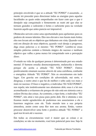 www.habitosdosucesso.com Traduzido por Marcos Trombetta
princípio envolvido é que se a atitude “EU POSSO” é assumida , a
mente irá proceder para direcionar todas as energias para aquelas
faculdades as quais estão empenhadas em fazer com que o que é
desejado seja conquistado e firmemente as nutri até que elas se
tornam grandes o suficiente e fortes o suficiente para na verdade
fazerem aquilo que antes parecia ser impossível.
Obstáculos servem como uma oportunidade para apelarmos para os
poderes de nossos talentos. Eles nos elevam e nos fazem mais fortes;
eles nos levam até os objetivos que tínhamos em vista. Quando você
está em direção de seus objetivos, quando você deseja o progresso,
diga essas palavras a si mesmo: “EU POSSO”. Lembre-se essas
simples palavras contem a fórmula mágica do sucesso e nenhum
objetivo que valha a pena nunca foi conquistado sem a percepção
disso.
O estado na vida de qualquer pessoa é determinado por seu estado
mental. O homem erradia desencorajamento, melancolia e derrota
porque ele aceita a atitude “EU NÃO POSSO”. Outros
positivamente emanam sucesso através de uma carinhosa, confiante
e energética Atitude “EU POSSO”. Nós os encontramos em todo
lugar. Um gravita em condições de adversidade, má sorte, e
desgraça, o outro atrai o que há de melhor e sobe cada vez mais e
mais no sucesso. O fraco e negativo, o individuo „EU NÃO POSSO”,
nos repele; nós instintivamente nos afastamos dele; essa é a lei nos
aconselhando a evitarmos ele porque ele não está em sintonia com a
ordem Divina das coisas. Ao contrário, o tipo forte, o indivíduo “EU
POSSO”, nós atrai e nos puxa para perto dele. Ele é otimista e nós
ficamos muito agradecidos de podermos nos associarmos a ele e
fazermos negócios com ele. Todo mundo tem a sua própria
atmosfera, assim como uma flor tem seu aroma. Então, vamos
procurar desenvolver uma forte e positiva atitude “EU POSSO” a
qual nos levará até o sucesso.
Em todas as circunstancias você é maior que as coisas e as
condições; se não no momento, você tem potencial para isso. Seja lá
 