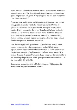 www.habitosdosucesso.com Traduzido por Marcos Trombetta
amor, fortuna, felicidade e sucesso, precisa entender que isso não é
uma coisa que você irá simplesmente encontrar por aí, comprar ou
pedir emprestado a alguém. Ninguém pode lhe dar isso; você precisa
criar isso dentro de você.
Seus desejos e ideias são semelhantes às sementes que você põe no
solo, porém essas são plantadas no solo da mente. Depois de
plantada a semente de um pensamento, você precisa cultivá-la,
cuidar dela, regar, cuidar das ervas daninhas até chegar o dia da
colheita. Aí então você irá colher tudo o que plantou e irá colher
abundantemente, pois cada semente produzirá centenas mais.
Assim como na lavoura, aquele que tiver o solo mais limpo e mais
fértil conseguirá os melhores resultados.
Nós devemos perceber que temos a capacidade de pensar, e em
nossos pensamentos criarmos desejos e ideias. Nós temos o
equipamento, esse equipamento compreende as ideias e sementes
de pensamentos que nós plantamos no solo da nossa mente. Nós
somos dotados do poder Universal. Tudo o que nós desejarmos ter e
ser é nosso para pedirmos, assim que aplicarmos corretamente a Lei
da vida, a LEI DA MENTE.
Como dizia frequentemente o Dr. John Murray: “Nós somos de
acordo com o nosso sistema de ideias.”
 