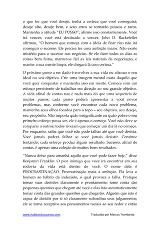 www.habitosdosucesso.com Traduzido por Marcos Trombetta
o que for que você deseje, tenha a certeza que você conseguirá;
deseje alto, deseje bem, e seus erros se tornarão poucos e raros.
Mantenha a atitude “EU POSSO”; afirme isso constantemente. Você
irá vencer; você está destinado a vencer. John D. Rackefeller
afirmou, “O homem que começa com a ideia de ficar rico não irá
conseguir o sucesso. Ele precisa ter uma ambição maior. Não existe
mistério para o sucesso nos negócios. Se ele fizer todos os dias as
coisas bem feitas, manter-se fiel as leis naturais de negociação, e
manter a sua mente limpa, ele chegará lá com certeza.”
O próximo passo a ser dado é envolver a sua vida ou afirmar o seu
ideal ou seu objetivo. Crie uma imagem mental exata daquilo que
você quer conquistar e mantenha isso em mente. Comece com um
esforço persistente de trabalhar em direção ao seu grande objetivo.
A vida afinal de contas não é nada mais do que uma sequência de
muitos passos; cada passo poderá apresentar a você novos
problemas, mas conforme você encontrar cada novo problema,
mantenha seus olhos focados para o topo – seu objetivo, seu desejo,
seu propósito. Não importa quão insignificante ou quão pobre o seu
primeiro esforço possa ser, ele é apenas o começo. Você não deve se
comparar a outros; todos tiveram que começar um dia lá no começo.
Por enquanto, saiba que você não pode falhar até que você desista.
Você jamais poderá falhar se você jamais desistir. Continue
tentando; cada esforço produz algum resultado. Sucesso, afinal de
contas, é apenas uma coleção de muitos bons resultados.
“Nunca deixe para amanhã aquilo que você pode fazer hoje,” disse
Benjamin Franklin. O pior inimigo que você irá encontrar em sua
rodovia da vida está dentro de você. O nome dela é
PROCRASTINAÇÃO. Procrastinação mata a ambição. Ela leva o
homem ao hábito da indecisão, o qual provoca a falha. Pratique
tomar suas decisões claramente e prontamente; tome conta das
pequenas questões que chegam até você e elas irão automaticamente
tomar conta das grandes questões que chegarão. Alguém que não é
capaz de decidir por si só claramente subordina seus julgamentos;
ele se torna receptivo aos pensamentos raciais ao seu redor e então
 
