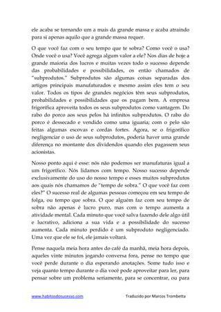 www.habitosdosucesso.com Traduzido por Marcos Trombetta
ele acaba se tornando um a mais da grande massa e acaba atraindo
para si apenas aquilo que a grande massa requer.
O que você faz com o seu tempo que te sobra? Como você o usa?
Onde você o usa? Você agrega algum valor a ele? Nos dias de hoje a
grande maioria dos lucros e muitas vezes todo o sucesso depende
das probabilidades e possibilidades, os então chamados de
“subprodutos.” Subprodutos são algumas coisas separadas dos
artigos principais manufaturados e mesmo assim eles tem o seu
valor. Todos os tipos de grandes negócios têm seus subprodutos,
probabilidades e possibilidades que os pagam bem. A empresa
frigorífica aproveita todos os seus subprodutos como vantagem. Do
rabo do porco aos seus pelos há infinitos subprodutos. O rabo do
porco é dessecado e vendido como uma iguaria; com o pelo são
feitas algumas escovas e cordas fortes. Agora, se o frigorífico
negligenciar o uso de seus subprodutos, poderia haver uma grande
diferença no montante dos dividendos quando eles pagassem seus
acionistas.
Nosso ponto aqui é esse: nós não podemos ser manufaturas igual a
um frigorífico. Nós lidamos com tempo. Nosso sucesso depende
exclusivamente do uso do nosso tempo e esses muitos subprodutos
aos quais nós chamamos de “tempo de sobra.” O que você faz com
eles?” O sucesso real de algumas pessoas começou em seu tempo de
folga, ou tempo que sobra. O que alguém faz com seu tempo de
sobra não apenas é lucro puro, mas com o tempo aumenta a
atividade mental. Cada minuto que você salva fazendo dele algo útil
e lucrativo, adiciona a sua vida e a possibilidade do sucesso
aumenta. Cada minuto perdido é um subproduto negligenciado.
Uma vez que ele se foi, ele jamais voltará.
Pense naquela meia hora antes do café da manhã, meia hora depois,
aqueles vinte minutos jogando conversa fora, pense no tempo que
você perde durante o dia esperando anotações. Some tudo isso e
veja quanto tempo durante o dia você pode aproveitar para ler, para
pensar sobre um problema seriamente, para se concentrar, ou para
 