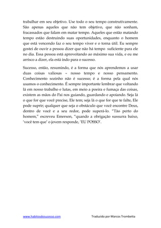 www.habitosdosucesso.com Traduzido por Marcos Trombetta
trabalhar em seu objetivo. Use todo o seu tempo construtivamente.
São apenas aqueles que não tem objetivo, que não sonham,
fracassados que falam em matar tempo. Aqueles que estão matando
tempo estão destruindo suas oportunidades, enquanto o homem
que está vencendo faz o seu tempo viver e o torna útil. Eu sempre
gostei de ouvir a pessoa dizer que não há tempo suficiente para ele
no dia. Essa pessoa está aproveitando ao máximo sua vida, e eu me
arrisco a dizer, ela está indo para o sucesso.
Sucesso, então, resumindo, é a forma que nós aprendemos a usar
duas coisas valiosas – nosso tempo e nosso pensamento.
Conhecimento sozinho não é sucesso; é a forma pela qual nós
usamos o conhecimento. É sempre importante lembrar que voltando
lá em nosso trabalho e lutas, em meio a poeira e fumaça das coisas,
existem as mãos do Pai nos guiando, guardando e apoiando. Seja lá
o que for que você precise, Ele tem; seja lá o que for que te falte, Ele
pode suprir; qualquer que seja o obstáculo que você encontre Deus,
dentro de você e a seu redor, pode superá-lo. “Tão perto do
homem,” escreveu Emerson, “quando a obrigação sussurra baixo,
„você tem que‟ o jovem responde, „EU POSSO‟.
 