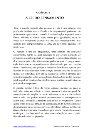 www.habitosdosucesso.com Traduzido por Marcos Trombetta
CAPÍTULO 2
A LEI DO PENSAMENTO
Para a grande maioria das pessoas a vida é um enigma, um
profundo mistério, um profundo e incompreensível problema, ou
pelo menos, aparenta ser, mas ela é muito simples se possuirmos a
chave. Mistério é apenas outro nome para ignorância; todas as
coisas são misteriosas quando elas não são compreendidas, mas
quando nós compreendemos a vida, ela não mais aparenta ser
misteriosa.
O homem é um ser progressivo, uma criatura em constante
crescimento, diante do qual apresenta-se um oceano ilimitado de
progresso, o qual só poderá ser navegado e conquistado através do
desenvolvimento e da cultura do seu poder inerente. O progresso de
cada indivíduo é expressivamente determinado por seu padrão
mental dominante, isso porque, a mente é o fator básico e poder que
domina a vida do homem. Toda atenção deveria ser dada ao padrão
mental do indivíduo, pois ele irá regular as ações e direções que
serão impregnadas todas as suas forças, faculdades e poder. A soma
total a qual irá inevitavelmente determinar muitas experiências e o
próprio destino pessoal.
O padrão mental é feito de várias atitudes mentais as quais o
indivíduo adota em relação a coisas, eventos e a vida em geral. Se
suas atitudes são amplas na mente, otimistas no tom, e em verdade
com a vida, seu padrão mental predominante irá corresponder e
exibir uma tendência altamente construtiva e progressiva. Como
quase todas as forças através da personalidade da mente consciente
de uma forma ou de outra, através de atividades diárias, mentais ou
físicas são imensamente controladas pela mente consciente, então é
óbvio que o padrão mental irá determinar a direção na qual o poder
de cada indivíduo irá proceder.
 