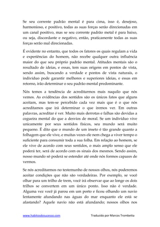 www.habitosdosucesso.com Traduzido por Marcos Trombetta
Se seu corrente padrão mental é para cima, isso é, desejoso,
harmonioso, e positivo, todas as suas forças serão direcionadas em
um canal positivo, mas se seu corrente padrão metal é para baixo,
ou seja, discordante e negativo, então, praticamente todas as suas
forças serão mal direcionadas.
É evidente no entanto, que todos os fatores os quais regulam a vida
e experiências do homem, não recebe qualquer outra influência
maior do que seu próprio padrão mental. Atitudes mentais são o
resultado de ideias, e essas, tem suas origens em pontos de vista,
sendo assim, buscando a verdade e pontos de vista naturais, o
indivíduo pode garantir melhores e superiores ideias, e essas em
retorno, irão determinar o seu padrão mental predominante.
Nós temos a tendência de acreditarmos mais naquilo que nós
vemos. As evidências dos sentidos são os únicos fatos que alguns
aceitam, mas tem-se percebido cada vez mais que é o que nós
acreditamos que irá determinar o que iremos ver. Em outras
palavras, acreditar é ver. Muito mais derrotas e falhas são devidas a
cegueira mental do que a desvios de moral. Se um indivíduo vive
unicamente por seus sentidos físicos, seu mundo será muito
pequeno. É dito que o mundo de um inseto é tão grande quanto a
folhagem que ele vive, e muitas vezes ele nem chega a viver tempo o
suficiente para consumir toda a sua folha. Em relação ao homem, se
ele vive de acordo com seus sentidos, o mais amplo senso que ele
poderá ter, será de acordo com os sinais dos mesmos. Sendo assim,
nosso mundo só poderá se estender até onde nós formos capazes de
vermos.
Se nós acreditarmos no testemunho de nossos olhos, nós poderemos
aceitar condições que não são verdadeiras. Por exemplo, se você
olhar para um trilho de trem, você irá observar que ao longe os dois
trilhos se convertem em um único ponto. Isso não é verdade.
Alguma vez você já parou em um porto e ficou olhando um navio
lentamente afundando nas águas do mar enquanto ele está se
afastando? Aquele navio não está afundando; nossos olhos nos
 