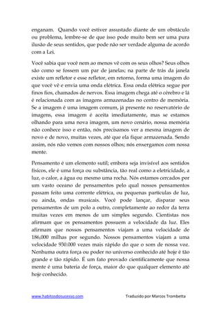 www.habitosdosucesso.com Traduzido por Marcos Trombetta
enganam. Quando você estiver assustado diante de um obstáculo
ou problema, lembre-se de que isso pode muito bem ser uma pura
ilusão de seus sentidos, que pode não ser verdade alguma de acordo
com a Lei.
Você sabia que você nem ao menos vê com os seus olhos? Seus olhos
são como se fossem um par de janelas; na parte de trás da janela
existe um refletor e esse refletor, em retorno, forma uma imagem do
que você vê e envia uma onda elétrica. Essa onda elétrica segue por
finos fios, chamados de nervos. Essa imagem chega até o cérebro e lá
é relacionada com as imagens armazenadas no centro de memória.
Se a imagem é uma imagem comum, já presente no reservatório de
imagens, essa imagem é aceita imediatamente, mas se estamos
olhando para uma nova imagem, um novo cenário, nossa memória
não conhece isso e então, nós precisamos ver a mesma imagem de
novo e de novo, muitas vezes, até que ela fique armazenada. Sendo
assim, nós não vemos com nossos olhos; nós enxergamos com nossa
mente.
Pensamento é um elemento sutil; embora seja invisível aos sentidos
físicos, ele é uma força ou substância, tão real como a eletricidade, a
luz, o calor, a água ou mesmo uma rocha. Nós estamos cercados por
um vasto oceano de pensamentos pelo qual nossos pensamentos
passam feito uma corrente elétrica, ou pequenas partículas de luz,
ou ainda, ondas musicais. Você pode lançar, disparar seus
pensamentos de um polo a outro, completamente ao redor da terra
muitas vezes em menos de um simples segundo. Cientistas nos
afirmam que os pensamentos possuem a velocidade da luz. Eles
afirmam que nossos pensamentos viajam a uma velocidade de
186,000 milhas por segundo. Nossos pensamentos viajam a uma
velocidade 930.000 vezes mais rápido do que o som de nossa voz.
Nenhuma outra força ou poder no universo conhecido até hoje é tão
grande e tão rápido. É um fato provado cientificamente que nossa
mente é uma bateria de força, maior do que qualquer elemento até
hoje conhecido.
 