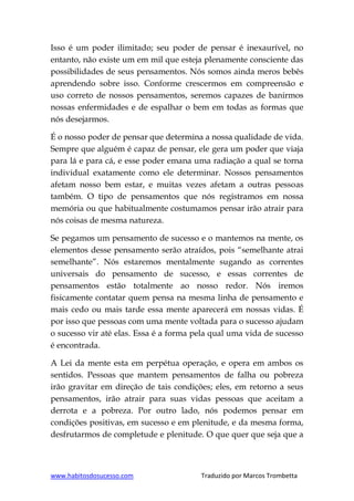 www.habitosdosucesso.com Traduzido por Marcos Trombetta
Isso é um poder ilimitado; seu poder de pensar é inexaurível, no
entanto, não existe um em mil que esteja plenamente consciente das
possibilidades de seus pensamentos. Nós somos ainda meros bebês
aprendendo sobre isso. Conforme crescermos em compreensão e
uso correto de nossos pensamentos, seremos capazes de banirmos
nossas enfermidades e de espalhar o bem em todas as formas que
nós desejarmos.
É o nosso poder de pensar que determina a nossa qualidade de vida.
Sempre que alguém é capaz de pensar, ele gera um poder que viaja
para lá e para cá, e esse poder emana uma radiação a qual se torna
individual exatamente como ele determinar. Nossos pensamentos
afetam nosso bem estar, e muitas vezes afetam a outras pessoas
também. O tipo de pensamentos que nós registramos em nossa
memória ou que habitualmente costumamos pensar irão atrair para
nós coisas de mesma natureza.
Se pegamos um pensamento de sucesso e o mantemos na mente, os
elementos desse pensamento serão atraídos, pois “semelhante atrai
semelhante”. Nós estaremos mentalmente sugando as correntes
universais do pensamento de sucesso, e essas correntes de
pensamentos estão totalmente ao nosso redor. Nós iremos
fisicamente contatar quem pensa na mesma linha de pensamento e
mais cedo ou mais tarde essa mente aparecerá em nossas vidas. É
por isso que pessoas com uma mente voltada para o sucesso ajudam
o sucesso vir até elas. Essa é a forma pela qual uma vida de sucesso
é encontrada.
A Lei da mente esta em perpétua operação, e opera em ambos os
sentidos. Pessoas que mantem pensamentos de falha ou pobreza
irão gravitar em direção de tais condições; eles, em retorno a seus
pensamentos, irão atrair para suas vidas pessoas que aceitam a
derrota e a pobreza. Por outro lado, nós podemos pensar em
condições positivas, em sucesso e em plenitude, e da mesma forma,
desfrutarmos de completude e plenitude. O que quer que seja que a
 
