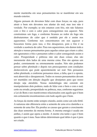 www.habitosdosucesso.com Traduzido por Marcos Trombetta
mente mantenha em seus pensamentos ira se manifestar em seu
mundo exterior.
Alguns pensam de devemos lidar com duas forças; ou seja, para
atrair o bom nós devemos nos afastar do mal, mas isso não é
verdade. Por exemplo; se nós estamos com frio, nós não lidamos
com o frio e com o calor para conseguirmos nos aquecer. Nós
construímos um fogo, e conforme ficamos ao redor do fogo nós
desfrutaremos do calor que é emitido por ele e assim nos
aquecemos. Conforme nos concentramos em nos aquecer e
buscamos forma para isso, o frio desaparece, pois o frio é na
verdade a ausência de calor. Para nos aquecermos, nós damos toda a
atenção e nossos pensamentos para aquelas coisas que criam o calor;
nós ignoramos o frio e pensamos sobre o calor conseguindo assim o
calor. Prosperidade e pobreza não são duas coisas; elas são
meramente dois lados de uma mesma coisa. Elas são apenas um
poder, corretamente ou erroneamente usados. Nós não podemos
pensar sobre plenitude e depois nos preocuparmos com condições
desfavoráveis que pode aparentemente ser real. Nós pensamos
sobre plenitude, e conforme pensamos nisso, a falta, que é o oposto,
será absorvida e desaparecerá. Todos os nossos pensamentos devem
ser mantidos em direção daquilo que desejamos para que nosso
desejo seja atendido. Nossa metodologia não consiste em
manipularmos dois poderes, nada de lidar com o bem e com o mal,
certo ou errado, prosperidade ou pobreza, mas, conforme seguirmos
a Lei do Bom e nos mantivermos relacionados com aquilo que é bom
nós certamente encontraremos com tudo aquilo que é bom.
As forças da mente estão sempre criando, assim como um solo fértil.
A natureza não diferencia entre a semente de uma erva daninha e a
semente de uma flor. Ela produz as causas que geram o crescimento
das duas sementes da mesma forma. A mesma energia é usada em
ambas, é assim que opera a mente. A mente cria tanto o que é bom
quanto o que é mau. Suas ideias determinam qual deles é que é para
ser criado.
 
