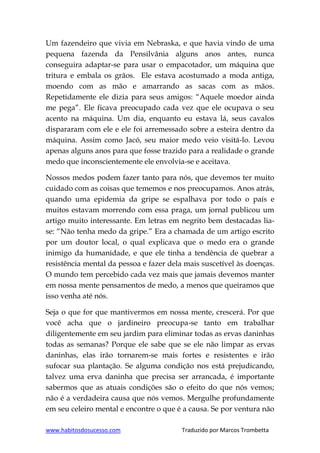 www.habitosdosucesso.com Traduzido por Marcos Trombetta
Um fazendeiro que vivia em Nebraska, e que havia vindo de uma
pequena fazenda da Pensilvânia alguns anos antes, nunca
conseguira adaptar-se para usar o empacotador, um máquina que
tritura e embala os grãos. Ele estava acostumado a moda antiga,
moendo com as mão e amarrando as sacas com as mãos.
Repetidamente ele dizia para seus amigos: “Aquele moedor ainda
me pega”. Ele ficava preocupado cada vez que ele ocupava o seu
acento na máquina. Um dia, enquanto eu estava lá, seus cavalos
dispararam com ele e ele foi arremessado sobre a esteira dentro da
máquina. Assim como Jacó, seu maior medo veio visitá-lo. Levou
apenas alguns anos para que fosse trazido para a realidade o grande
medo que inconscientemente ele envolvia-se e aceitava.
Nossos medos podem fazer tanto para nós, que devemos ter muito
cuidado com as coisas que tememos e nos preocupamos. Anos atrás,
quando uma epidemia da gripe se espalhava por todo o país e
muitos estavam morrendo com essa praga, um jornal publicou um
artigo muito interessante. Em letras em negrito bem destacadas lia-
se: “Não tenha medo da gripe.” Era a chamada de um artigo escrito
por um doutor local, o qual explicava que o medo era o grande
inimigo da humanidade, e que ele tinha a tendência de quebrar a
resistência mental da pessoa e fazer dela mais suscetível às doenças.
O mundo tem percebido cada vez mais que jamais devemos manter
em nossa mente pensamentos de medo, a menos que queiramos que
isso venha até nós.
Seja o que for que mantivermos em nossa mente, crescerá. Por que
você acha que o jardineiro preocupa-se tanto em trabalhar
diligentemente em seu jardim para eliminar todas as ervas daninhas
todas as semanas? Porque ele sabe que se ele não limpar as ervas
daninhas, elas irão tornarem-se mais fortes e resistentes e irão
sufocar sua plantação. Se alguma condição nos está prejudicando,
talvez uma erva daninha que precisa ser arrancada, é importante
sabermos que as atuais condições são o efeito do que nós vemos;
não é a verdadeira causa que nós vemos. Mergulhe profundamente
em seu celeiro mental e encontre o que é a causa. Se por ventura não
 