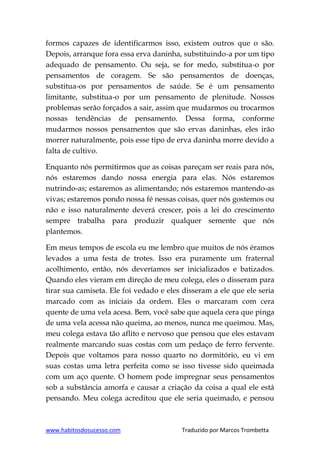 www.habitosdosucesso.com Traduzido por Marcos Trombetta
formos capazes de identificarmos isso, existem outros que o são.
Depois, arranque fora essa erva daninha, substituindo-a por um tipo
adequado de pensamento. Ou seja, se for medo, substitua-o por
pensamentos de coragem. Se são pensamentos de doenças,
substitua-os por pensamentos de saúde. Se é um pensamento
limitante, substitua-o por um pensamento de plenitude. Nossos
problemas serão forçados a sair, assim que mudarmos ou trocarmos
nossas tendências de pensamento. Dessa forma, conforme
mudarmos nossos pensamentos que são ervas daninhas, eles irão
morrer naturalmente, pois esse tipo de erva daninha morre devido a
falta de cultivo.
Enquanto nós permitirmos que as coisas pareçam ser reais para nós,
nós estaremos dando nossa energia para elas. Nós estaremos
nutrindo-as; estaremos as alimentando; nós estaremos mantendo-as
vivas; estaremos pondo nossa fé nessas coisas, quer nós gostemos ou
não e isso naturalmente deverá crescer, pois a lei do crescimento
sempre trabalha para produzir qualquer semente que nós
plantemos.
Em meus tempos de escola eu me lembro que muitos de nós éramos
levados a uma festa de trotes. Isso era puramente um fraternal
acolhimento, então, nós deveríamos ser inicializados e batizados.
Quando eles vieram em direção de meu colega, eles o disseram para
tirar sua camiseta. Ele foi vedado e eles disseram a ele que ele seria
marcado com as iniciais da ordem. Eles o marcaram com cera
quente de uma vela acesa. Bem, você sabe que aquela cera que pinga
de uma vela acessa não queima, ao menos, nunca me queimou. Mas,
meu colega estava tão aflito e nervoso que pensou que eles estavam
realmente marcando suas costas com um pedaço de ferro fervente.
Depois que voltamos para nosso quarto no dormitório, eu vi em
suas costas uma letra perfeita como se isso tivesse sido queimada
com um aço quente. O homem pode impregnar seus pensamentos
sob a substância amorfa e causar a criação da coisa a qual ele está
pensando. Meu colega acreditou que ele seria queimado, e pensou
 