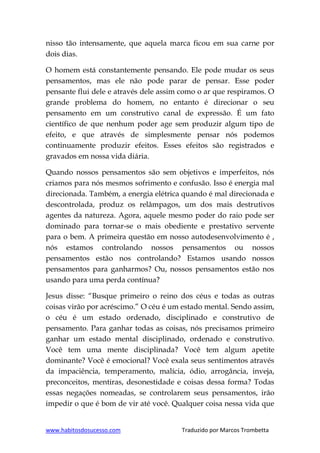 www.habitosdosucesso.com Traduzido por Marcos Trombetta
nisso tão intensamente, que aquela marca ficou em sua carne por
dois dias.
O homem está constantemente pensando. Ele pode mudar os seus
pensamentos, mas ele não pode parar de pensar. Esse poder
pensante flui dele e através dele assim como o ar que respiramos. O
grande problema do homem, no entanto é direcionar o seu
pensamento em um construtivo canal de expressão. É um fato
científico de que nenhum poder age sem produzir algum tipo de
efeito, e que através de simplesmente pensar nós podemos
continuamente produzir efeitos. Esses efeitos são registrados e
gravados em nossa vida diária.
Quando nossos pensamentos são sem objetivos e imperfeitos, nós
criamos para nós mesmos sofrimento e confusão. Isso é energia mal
direcionada. Também, a energia elétrica quando é mal direcionada e
descontrolada, produz os relâmpagos, um dos mais destrutivos
agentes da natureza. Agora, aquele mesmo poder do raio pode ser
dominado para tornar-se o mais obediente e prestativo servente
para o bem. A primeira questão em nosso autodesenvolvimento é ,
nós estamos controlando nossos pensamentos ou nossos
pensamentos estão nos controlando? Estamos usando nossos
pensamentos para ganharmos? Ou, nossos pensamentos estão nos
usando para uma perda contínua?
Jesus disse: “Busque primeiro o reino dos céus e todas as outras
coisas virão por acréscimo.” O céu é um estado mental. Sendo assim,
o céu é um estado ordenado, disciplinado e construtivo de
pensamento. Para ganhar todas as coisas, nós precisamos primeiro
ganhar um estado mental disciplinado, ordenado e construtivo.
Você tem uma mente disciplinada? Você tem algum apetite
dominante? Você é emocional? Você exala seus sentimentos através
da impaciência, temperamento, malícia, ódio, arrogância, inveja,
preconceitos, mentiras, desonestidade e coisas dessa forma? Todas
essas negações nomeadas, se controlarem seus pensamentos, irão
impedir o que é bom de vir até você. Qualquer coisa nessa vida que
 
