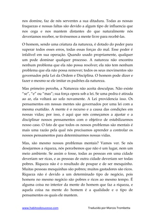 www.habitosdosucesso.com Traduzido por Marcos Trombetta
nos domine, faz de nós serventes a sua ditadura. Todas as nossas
fraquezas e nossas faltas são devido a algum tipo de influencia que
nos cega e nos mantem distantes do que naturalmente nós
deveríamos receber, se tivéssemos a mente livre para recebê-las.
O homem, sendo uma criatura da natureza, é dotado do poder para
superar todos esses erros, todas essas forças do mal. Esse poder é
infalível em sua operação. Quando usado propriamente, qualquer
um pode dominar qualquer processo. A natureza não encontra
nenhum problema que ela não possa resolver; ela não tem nenhum
problema que ela não possa remover; todos os seus movimentos são
governados pela Lei da Ordem e Disciplina. O homem pode dizer e
fazer o mesmo se ele imitar os padrões da natureza.
Mas primeiro perceba, a Natureza não aceita desculpas. Não existe
“se”, “e” ou “mas”; sua força opera sob a lei. Se uma pedra é atirada
ao ar, ela voltará ao solo novamente. A Lei providencia isso. Os
pensamentos em nossas mentes são governados por uma lei com a
mesma exatidão. A mente é o recurso e a causa das condições em
nossas vidas; por isso, é aqui que nós começamos a ajustar e a
disciplinar nossos pensamentos com o objetivo de estabilizarmos
nosso caso. O fato de que todos os nossos problemas são mentais é
mais uma razão pela qual nós precisamos aprender a controlar os
nossos pensamentos para determinarmos nossas vidas.
Mas, são mesmo nossos problemas mentais? Vamos ver. Se nós
desejarmos a riqueza, nós percebemos que não é um lugar, nem um
meio ambiente. Se assim o fosse, todas as pessoas em uma cidade
deveriam ser ricas, e as pessoas de outra cidade deveriam ser todas
pobres. Riqueza não é o resultado de poupar e de ser mesquinho.
Muitas pessoas mesquinhas são pobres; muitos gastadores são ricos.
Riqueza não é devido a um determinado tipo de negócio, pois
homens no mesmo negócio são pobres e ricos ao mesmo tempo. É
alguma coisa no interior da mente do homem que faz a riqueza, e
aquela coisa na mente do homem é a qualidade e o tipo de
pensamentos os quais ele mantem.
 