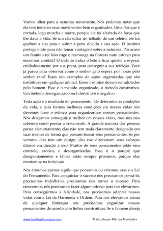 www.habitosdosucesso.com Traduzido por Marcos Trombetta
Vamos olhar para a natureza novamente. Nós podemos notar que
ela tem todos os seus movimentos bem organizados. Uma flor que é
cortada, logo murcha e morre, porque ela foi afastada da força que
lhe dava a vida. Se um cão saltar do telhado de um celeiro, ele irá
quebrar a sua pata e sofrer a pena devido a sua ação. O instinto
protege o cão para não tomar vantagens sobre a natureza. Por acaso
um faminto rei leão ruge e resmunga na floresta num esforço para
encontrar comida? O instinto induz o leão a ficar quieto, a esperar
cuidadosamente por sua presa, para conseguir a sua refeição. Você
já parou para observar como o senhor gato espera por horas pelo
senhor rato? Esses são exemplos de ações organizadas que são
instintivas em qualquer animal. Esses instintos devem ser adotados
pelo homem. Esse é o método organizado, o método construtivo.
Um método desorganizado será destrutivo e negativo.
Toda ação é o resultado do pensamento. Ele determina as condições
da vida, e para termos melhores condições em nossas vidas nós
devemos fazer o esforço para organizarmos nossos pensamentos.
Nós desejamos conseguir o melhor em nossas vidas, mas nós não
sabemos como pensar corretamente. A grande maioria das pessoas
pensa aleatoriamente; elas não tem nada claramente designado em
suas mentes de forma que possam basear seus pensamentos. Se por
ventura, elas tem um design, elas não direcionam seus esforços
diários em direção a isso. Muitos de seus pensamentos estão sem
controle, caótico, e desorganizados. Esse é o porquê que
desapontamentos e falhas estão sempre próximos, porque elas
mantém-se na indecisão.
Nós atraímos apenas aquilo que pensamos ou criamos; essa é a Lei
do Pensamento. Para conquistar o sucesso nós precisamos pensá-lo,
precisamos trabalhá-lo, precisamos nos tornar o sucesso. Para
crescermos, nós precisamos fazer algum esforço para nos elevarmos.
Para conseguirmos a felicidade, nós precisamos adaptar nossas
vidas com a Lei da Harmonia e Ordem. Para nos elevarmos acima
de qualquer limitação nós precisamos organizar nossos
pensamentos de acordo com linhas construtivas. Se o homem deseja
 