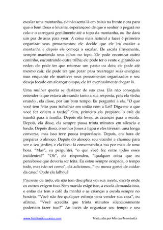 www.habitosdosucesso.com Traduzido por Marcos Trombetta
escalar uma montanha, ele não senta lá em baixo na frente e ora para
que o bom Deus o levante, esperançoso de que o senhor o pegará no
colo e o carregará gentilmente até o topo da montanha, ou lhe dará
um par de asas para voar. A coisa mais natural a fazer é primeiro
organizar seus pensamentos; ele decide que ele irá escalar a
montanha e depois ele começa a escalar. Ele escala firmemente,
sempre mantendo seus olhos no topo. Ele pode encontrar outro
caminho, encontrando outra trilha; ele pode ter o vento o girando ao
redor; ele pode ter que retornar um passo ou dois; ele pode até
mesmo cair; ele pode ter que parar para recarregar suas energias;
mas enquanto ele mantiver seus pensamentos organizados e seu
desejo focado em alcançar o topo, ele irá eventualmente chegar lá.
Uma mulher queria se desfazer de sua casa. Ela não conseguia
entender o que estava atrasando tanto a sua resposta, pois ela vinha
orando , ela disse, por um bom tempo. Eu perguntei a ela, “O que
você tem feito para trabalhar em união com a Lei? Diga-me o que
você fez ontem a tarde?” Sim, primeiro ela preparou o café da
manhã para a família. Depois ela levou as crianças para a escola.
Depois, ela disse, ela sempre passa trinta minutos em silencio e
lendo. Depois disso, o senhor Jones a ligou e eles tiveram uma longa
conversa, mas isso teve pouca importância. Depois, era hora de
preparar o almoço. Depois do almoço, seu vizinho a chamou para
ver o seu jardim, e ela ficou lá conversando a toa por mais de uma
hora. “Mas”, eu perguntei, “o que você fez entre todos esses
incidentes?” “Oh”, ela respondeu, “qualquer coisa que eu
percebesse que deveria ser feita. Eu estou sempre ocupada, o tempo
todo, mas não sei como”, ela adicionou, “ eu nunca gostei de cuidar
da casa.” Onde ela falhou?
Primeiro de tudo, ela não tem disciplina em sua mente, exceto onde
os outros exigem isso. Sem marido exige isso, a escola demanda isso,
e então ela tem o café da manhã e as crianças a escola sempre no
horário. “Você não fez qualquer esforço para vender sua casa”, eu
afirmei. “Você acredita que trinta minutos silenciosamente
poderiam fazer isso?” Ao invés de organizar seu tempo e seu
 