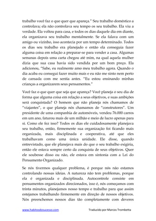 www.habitosdosucesso.com Traduzido por Marcos Trombetta
trabalho você faz o que quer que apareça.” Seu trabalho doméstico a
controlava; ela não controlava seu tempo os seu trabalho. Ela viu a
verdade. Ela voltou para casa, e todos os dias daquele dia em diante,
ela organizava seu trabalho mentalmente. Se ela falava com um
amigo ou vizinho, isso acontecia por um tempo determinado. Todos
os dias seu trabalho era planejado e então ela conseguia fazer
alguma coisa em relação a preparar-se para vender a casa. Algumas
semanas depois uma carta chegou até mim, na qual aquela mulher
dizia que sua casa havia sido vendida por um bom preço. Ela
adicionou, “Sabe, eu realmente amo meu trabalho agora. Quando o
dia acaba eu consegui fazer muito mais e eu não me sinto nem perto
de cansada com me sentia antes. “Eu estou ensinando minhas
crianças a organizarem seus pensamentos.”
Você faz o que quer que seja que apareça? Você planeja o seu dia de
forma que alguma coisa em relação a seus objetivos, e suas ambições
será conquistada? O homem que não planeja nós chamamos de
“viajantes”, o que planeja nós chamamos de “construtores”. Um
presidente de uma companhia de automóveis, vendeu 76.000 carros
em um ano, faturou mais de um milhão e meio de lucro apenas para
si. Como ele fez isso? Todos os dias ele cuidadosamente planejava
seu trabalho, então, firmemente sua organização foi ficando mais
organizada, mais disciplinada e cooperativa, até que eles
trabalhavam como uma única unidade. Ele disse, quando
entrevistado, que ele planejava mais do que o seu trabalho exigiria,
então ele estava sempre certo da conquista de seus objetivos. Quer
ele soubesse disso ou não, ele estava em sintonia com a Lei do
Pensamento Organizado.
Se nós tivermos qualquer problema, é porque nós não estamos
controlando nossas ideias. A natureza não tem problemas, porque
ela é organizada e disciplinada. Autocontrole consiste em
pensamentos organizados direcionados, isso é, nós começamos com
trinta minutos, planejamos nosso tempo e trabalho para que assim
estejamos trabalhando firmemente em direção de nossos objetivos.
Nós preenchemos nossos dias tão completamente com deveres
 