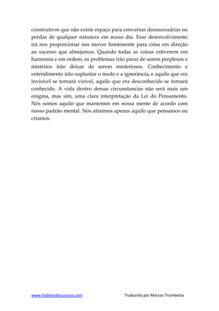 www.habitosdosucesso.com Traduzido por Marcos Trombetta
construtivos que não existe espaço para conversas desnecessárias ou
perdas de qualquer natureza em nosso dia. Esse desenvolvimento
irá nos proporcionar nos mover firmemente para cima em direção
ao sucesso que almejamos. Quando todas as coisas estiverem em
harmonia e em ordem, os problemas irão parar de serem perplexos e
mistérios irão deixar de serem misteriosos. Conhecimento e
entendimento irão suplantar o medo e a ignorância, e aquilo que era
invisível se tornará visível, aquilo que era desconhecido se tornará
conhecido. A vida dentro dessas circunstancias não será mais um
enigma, mas sim, uma clara interpretação da Lei do Pensamento.
Nós somos aquilo que mantemos em nossa mente de acordo com
nosso padrão mental. Nós atraímos apenas aquilo que pensamos ou
criamos.
 