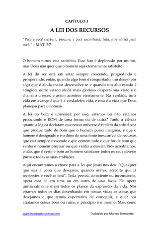 www.habitosdosucesso.com Traduzido por Marcos Trombetta
CAPÍTULO 3
A LEI DOS RECURSOS
“Peça e você receberá; procure, e você encontrará; bata, e se abrirá para
você.” – MAT. 7:7
O homem nunca está satisfeito. Esse fato é deplorado por muitos,
mas Deus não quer que o homem seja eternamente satisfeito.
A lei do ser está em estar sempre crescendo, progredindo e
prosperando; então, quando algo bom é conquistado, um desejo por
algo que é ainda maior desenvolve-se e quando um alto estado é
atingido, outro estado ainda mais glorioso desperta sua visão e o
chama a crescer, e assim acontece eternamente. Na verdade, uma
vida em avanço é que é a verdadeira vida, e essa é a vida que Deus
planejou para o homem.
A lei do bom é universal; por isso, estamos ou não estamos
procurando o BOM de uma forma ou de outra? Tanto a ciência
quanto a lógica declaram que nosso universo é repleto da substância
que produz tudo de bom que o homem possa imaginar, e que o
homem é designado e é o dono de uma fonte inexaurível de recursos
que está sempre crescendo e que contém tudo o que for de bom que
venha o homem precisar ou que venha a desejar. Nós acreditamos,
então, que é certo e bom ao homem satisfazer todos os seus desejos
puros e todas as suas ambições.
Aqui encontramos a chave para a lei que Jesus nos deu: “Qualquer
que seja a coisa que desejares, quando orares, acredite que já
recebestes e você as terá”. Toda pessoa, consciente ou inconsciente,
opera essa lei em uma ou em outra de suas fazes. Ela opera
universalmente e em todos os planos da expressão da vida. Nós
estamos todos os dias desenhando em nossas vidas as coisas que
desejamos e que temos expectativa de conseguir, e quer nós
atraiamos coisas boas ou ruins, o princípio é o mesmo. Mas, como
 