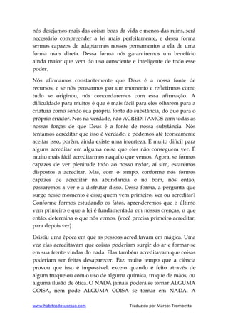 www.habitosdosucesso.com Traduzido por Marcos Trombetta
nós desejamos mais das coisas boas da vida e menos das ruins, será
necessário compreender a lei mais perfeitamente, e dessa forma
sermos capazes de adaptarmos nossos pensamentos a ela de uma
forma mais direta. Dessa forma nós garantiremos um benefício
ainda maior que vem do uso consciente e inteligente de todo esse
poder.
Nós afirmamos constantemente que Deus é a nossa fonte de
recursos, e se nós pensarmos por um momento e refletirmos como
tudo se originou, nós concordaremos com essa afirmação. A
dificuldade para muitos é que é mais fácil para eles olharem para a
criatura como sendo sua própria fonte de substância, do que para o
próprio criador. Nós na verdade, não ACREDITAMOS com todas as
nossas forças de que Deus é a fonte de nossa substância. Nós
tentamos acreditar que isso é verdade, e podemos até teoricamente
aceitar isso, porém, ainda existe uma incerteza. É muito difícil para
alguns acreditar em alguma coisa que eles não conseguem ver. É
muito mais fácil acreditarmos naquilo que vemos. Agora, se formos
capazes de ver plenitude todo ao nosso redor, aí sim, estaremos
dispostos a acreditar. Mas, com o tempo, conforme nós formos
capazes de acreditar na abundancia e no bom, nós então,
passaremos a ver e a disfrutar disso. Dessa forma, a pergunta que
surge nesse momento é essa; quem vem primeiro, ver ou acreditar?
Conforme formos estudando os fatos, aprenderemos que o último
vem primeiro e que a lei é fundamentada em nossas crenças, o que
então, determina o que nós vemos. (você precisa primeiro acreditar,
para depois ver).
Existiu uma época em que as pessoas acreditavam em mágica. Uma
vez elas acreditavam que coisas poderiam surgir do ar e formar-se
em sua frente vindas do nada. Elas também acreditavam que coisas
poderiam ser feitas desaparecer. Faz muito tempo que a ciência
provou que isso é impossível, exceto quando é feito através de
algum truque ou com o uso de alguma química, truque de mãos, ou
alguma ilusão de ótica. O NADA jamais poderá se tornar ALGUMA
COISA, nem pode ALGUMA COISA se tornar em NADA. A
 