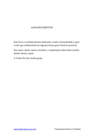 www.habitosdosucesso.com Traduzido por Marcos Trombetta
AGRADECIMENTOS
Este livro é carinhosamente dedicado a toda a humanidade e para
vocês que colaboraram de alguma forma para torná-lo possível.
Seu amor, ajuda, apoio, incentivo, e inspiração estão todos unidos
dentro dessas capas.
A Todos Eu Sou muito grato.
 