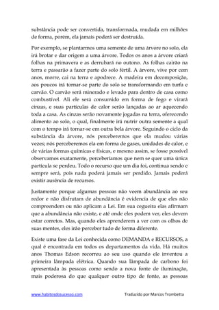 www.habitosdosucesso.com Traduzido por Marcos Trombetta
substância pode ser convertida, transformada, mudada em milhões
de forma, porém, ela jamais poderá ser destruída.
Por exemplo, se plantarmos uma semente de uma árvore no solo, ela
irá brotar e dar origem a uma árvore. Todos os anos a árvore criará
folhas na primavera e as derrubará no outono. As folhas cairão na
terra e passarão a fazer parte do solo fértil. A árvore, vive por cem
anos, morre, cai na terra e apodrece. A madeira em decomposição,
aos poucos irá tornar-se parte do solo se transformando em turfa e
carvão. O carvão será minerado e levado para dentro de casa como
combustível. Ali ele será consumido em forma de fogo e virará
cinzas, e suas partículas de calor serão lançadas ao ar aquecendo
toda a casa. As cinzas serão novamente jogadas na terra, oferecendo
alimento ao solo, o qual, finalmente irá nutrir outra semente a qual
com o tempo irá tornar-se em outra bela árvore. Seguindo o ciclo da
substância da árvore, nós perceberemos que ela mudou várias
vezes; nós perceberemos ela em forma de gases, unidades de calor, e
de várias formas químicas e físicas, e mesmo assim, se fosse possível
observamos exatamente, perceberíamos que nem se quer uma única
partícula se perdeu. Todo o recurso que um dia foi, continua sendo e
sempre será, pois nada poderá jamais ser perdido. Jamais poderá
existir ausência de recursos.
Justamente porque algumas pessoas não veem abundância ao seu
redor e não disfrutam de abundância é evidencia de que eles não
compreendem ou não aplicam a Lei. Em sua cegueira elas afirmam
que a abundância não existe, e até onde eles podem ver, eles devem
estar corretos. Mas, quando eles aprenderem a ver com os olhos de
suas mentes, eles irão perceber tudo de forma diferente.
Existe uma fase da Lei conhecida como DEMANDA e RECURSOS, a
qual é encontrada em todos os departamentos da vida. Há muitos
anos Thomas Edson recorreu ao seu uso quando ele inventou a
primeira lâmpada elétrica. Quando sua lâmpada de carbono foi
apresentada às pessoas como sendo a nova fonte de iluminação,
mais poderosa do que qualquer outro tipo de fonte, as pessoas
 