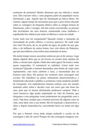 www.habitosdosucesso.com Traduzido por Marcos Trombetta
aceitaram de primeira? Muitos disseram que era ridícula e muito
cara. Eles usavam velas, e uma pequena parte da população usava
iluminação a gás. Aquele tipo de iluminação já estava ótimo. No
entanto, algum tempo foi necessário para que o povo fosse educado
sobre as vantagens da lâmpada elétrica sobre as antigas formas de
iluminação, calor e energia. Até não serem convencidas, as pessoas
não investiriam em seus futuros, construindo casas melhores e
espalhando fios elétricos por todas as fábricas e casas da cidade.
Como tudo isso foi conquistado? Quando existiu a demanda da
necessidade do poder elétrico, o recurso apareceu. De onde tudo
isso veio? Da terra, do ar, do poder da água, do poder do aço, gás,
óleo, e de milhares de outras fontes. Isso veio direto da Natureza,
que por providência criou todos esses materiais na terra.
Há muito tempo nossos ancestrais andavam por aí de carroça. Logo
depois alguém dizia que se ele tivesse os cavalos mais rápidos ele
tinha o veículo mais rápido. Onde eles estão agora? Se foram e estão
quase esquecidos. O automóvel os substitui. Como tudo isso
aconteceu? Quando o homem demandou uma forma de viajar mais
rapidamente, com mais conforto e luxo, a necessidade deu ao
homem uma ideia. Ele pensou em construir uma carruagem sem
cavalos. Ele trabalhou no plano, lentamente desenvolvendo-o, e
lentamente educando o público a aceitarem o mais moderno modelo
de transporte. Um esplendoroso homem sonhou com um mundo
andando sobre rodas e decidiu criar um carro que não fosse tão
caro, para que os menos afortunados pudessem comprar. Hoje o
carro tornou-se algo muito importante na vida do homem, que
chegamos a nos perguntar como poderíamos ter progredido sem o
carro. Veja bem, sempre que o homem precisou de alguma coisa na
vida, uma ideia veio a sua mente. Ele foi inspirado a desenvolver a
ideia e depois materializa-la, convertendo barro ou metal em algo
útil.
Por que o homem viveu tanto tempo andando a cavalo ou de
carruagem e não de carro? Porque ele não conseguia imaginar isso.
 