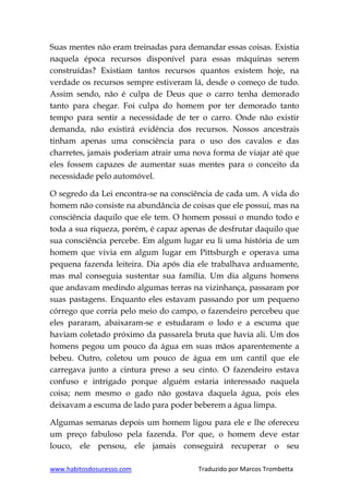 www.habitosdosucesso.com Traduzido por Marcos Trombetta
Suas mentes não eram treinadas para demandar essas coisas. Existia
naquela época recursos disponível para essas máquinas serem
construídas? Existiam tantos recursos quantos existem hoje, na
verdade os recursos sempre estiveram lá, desde o começo de tudo.
Assim sendo, não é culpa de Deus que o carro tenha demorado
tanto para chegar. Foi culpa do homem por ter demorado tanto
tempo para sentir a necessidade de ter o carro. Onde não existir
demanda, não existirá evidência dos recursos. Nossos ancestrais
tinham apenas uma consciência para o uso dos cavalos e das
charretes, jamais poderiam atrair uma nova forma de viajar até que
eles fossem capazes de aumentar suas mentes para o conceito da
necessidade pelo automóvel.
O segredo da Lei encontra-se na consciência de cada um. A vida do
homem não consiste na abundância de coisas que ele possui, mas na
consciência daquilo que ele tem. O homem possui o mundo todo e
toda a sua riqueza, porém, é capaz apenas de desfrutar daquilo que
sua consciência percebe. Em algum lugar eu li uma história de um
homem que vivia em algum lugar em Pittsburgh e operava uma
pequena fazenda leiteira. Dia após dia ele trabalhava arduamente,
mas mal conseguia sustentar sua família. Um dia alguns homens
que andavam medindo algumas terras na vizinhança, passaram por
suas pastagens. Enquanto eles estavam passando por um pequeno
córrego que corria pelo meio do campo, o fazendeiro percebeu que
eles pararam, abaixaram-se e estudaram o lodo e a escuma que
haviam coletado próximo da passarela bruta que havia ali. Um dos
homens pegou um pouco da água em suas mãos aparentemente a
bebeu. Outro, coletou um pouco de água em um cantil que ele
carregava junto a cintura preso a seu cinto. O fazendeiro estava
confuso e intrigado porque alguém estaria interessado naquela
coisa; nem mesmo o gado não gostava daquela água, pois eles
deixavam a escuma de lado para poder beberem a água limpa.
Algumas semanas depois um homem ligou para ele e lhe ofereceu
um preço fabuloso pela fazenda. Por que, o homem deve estar
louco, ele pensou, ele jamais conseguirá recuperar o seu
 