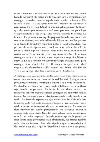 www.habitosdosucesso.com Traduzido por Marcos Trombetta
investimento trabalhando nessas terras – será que ele não tinha
tentado por anos? Ele estava muito contente com a possibilidade de
conseguir tamanho valor, e rapidamente vendeu a fazenda. Ele
mudou-se para o Canada para ficar mais próximo do seu irmão e
comprou outra fazenda. Não demorou muito tempo, no entanto, até
que algumas engenhocas estranhas fossem postas no campo, e logo
se espalhou feito o fogo de que eles haviam encontrado petróleo na
fazenda. Em poucos anos, aquela pequena fazenda com menos de
cem acres de terra, produzia milhões de dólares em petróleo para os
seus donos. O fazendeiro continuou pobre e trabalhando duro, isso
porque ele sabia apenas como explorar a superfície do solo. A
natureza tinha suprido o homem com muita abundância, mas ele
conseguia perceber apenas uma pequenina porção. Ele apenas
conseguia ver a fazenda como acres de pedras e de poeira. Não era
culpa da Lei se o homem era pobre e tinha que trabalhar duro para
conseguir um miserável viver. O homem sempre será pobre
enquanto ele demandar da vida apenas uma forma miserável de
viver e ver apenas lutas, labor, trabalho duro e limitações.
A coisa que nós mais devemos evitar fazer é nos preocuparmos com
os recursos ou de onde nosso próximo dólar virá. A angústia e a
preocupação tendem a restringir e limitar a sua fonte de recursos.
Elas tendem a fechar o fluxo que vem da substância, quer esse fluxo
seja grande ou pequeno. Ao invés de nos elevar acima das
limitações, em vez melhorar nossas condições ou aumentar nossas
fontes, elas nos puxam para baixo junto as torturas da dúvida e do
medo. Ao invés de esperarmos que muito mais irá fluir, nós nos
tornamos cada vez mais ansiosos e tensos, o que aumenta nosso
medo e acaba nos trazendo cada vez menos e menos. Ao invés de
ficar temendo em nossos pensamentos, nós devemos relaxar e
sermos mais expansivos. Nós devemos educar nossa mente para
uma forma maior de pensar. Quando somos capazes de pensar de
uma forma onde percebemos mais abundancia, nós iremos receber
mais abundantemente. Isso não significa que o engenheiro é
destinado a ser rico e que o fazendeiro é destinado a ser pobre.
 