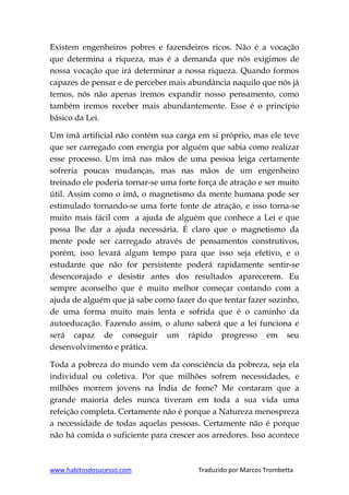 www.habitosdosucesso.com Traduzido por Marcos Trombetta
Existem engenheiros pobres e fazendeiros ricos. Não é a vocação
que determina a riqueza, mas é a demanda que nós exigimos de
nossa vocação que irá determinar a nossa riqueza. Quando formos
capazes de pensar e de perceber mais abundância naquilo que nós já
temos, nós não apenas iremos expandir nosso pensamento, como
também iremos receber mais abundantemente. Esse é o princípio
básico da Lei.
Um imã artificial não contém sua carga em si próprio, mas ele teve
que ser carregado com energia por alguém que sabia como realizar
esse processo. Um imã nas mãos de uma pessoa leiga certamente
sofreria poucas mudanças, mas nas mãos de um engenheiro
treinado ele poderia tornar-se uma forte força de atração e ser muito
útil. Assim como o imã, o magnetismo da mente humana pode ser
estimulado tornando-se uma forte fonte de atração, e isso torna-se
muito mais fácil com a ajuda de alguém que conhece a Lei e que
possa lhe dar a ajuda necessária. É claro que o magnetismo da
mente pode ser carregado através de pensamentos construtivos,
porém, isso levará algum tempo para que isso seja efetivo, e o
estudante que não for persistente poderá rapidamente sentir-se
desencorajado e desistir antes dos resultados aparecerem. Eu
sempre aconselho que é muito melhor começar contando com a
ajuda de alguém que já sabe como fazer do que tentar fazer sozinho,
de uma forma muito mais lenta e sofrida que é o caminho da
autoeducação. Fazendo assim, o aluno saberá que a lei funciona e
será capaz de conseguir um rápido progresso em seu
desenvolvimento e prática.
Toda a pobreza do mundo vem da consciência da pobreza, seja ela
individual ou coletiva. Por que milhões sofrem necessidades, e
milhões morrem jovens na Índia de fome? Me contaram que a
grande maioria deles nunca tiveram em toda a sua vida uma
refeição completa. Certamente não é porque a Natureza menospreza
a necessidade de todas aquelas pessoas. Certamente não é porque
não há comida o suficiente para crescer aos arredores. Isso acontece
 
