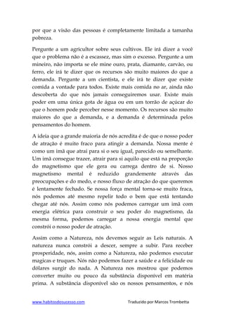 www.habitosdosucesso.com Traduzido por Marcos Trombetta
por que a visão das pessoas é completamente limitada a tamanha
pobreza.
Pergunte a um agricultor sobre seus cultivos. Ele irá dizer a você
que o problema não é a escassez, mas sim o excesso. Pergunte a um
mineiro, não importa se ele mine ouro, prata, diamante, carvão, ou
ferro, ele irá te dizer que os recursos são muito maiores do que a
demanda. Pergunte a um cientista, e ele irá te dizer que existe
comida a vontade para todos. Existe mais comida no ar, ainda não
descoberta do que nós jamais conseguiremos usar. Existe mais
poder em uma única gota de água ou em um torrão de açúcar do
que o homem pode perceber nesse momento. Os recursos são muito
maiores do que a demanda, e a demanda é determinada pelos
pensamentos do homem.
A ideia que a grande maioria de nós acredita é de que o nosso poder
de atração é muito fraco para atingir a demanda. Nossa mente é
como um imã que atrai para si o seu igual, parecido ou semelhante.
Um imã consegue trazer, atrair para si aquilo que está na proporção
do magnetismo que ele gera ou carrega dentro de si. Nosso
magnetismo mental é reduzido grandemente através das
preocupações e do medo, e nosso fluxo de atração do que queremos
é lentamente fechado. Se nossa força mental torna-se muito fraca,
nós podemos até mesmo repelir todo o bem que está tentando
chegar até nós. Assim como nós podemos carregar um imã com
energia elétrica para construir o seu poder do magnetismo, da
mesma forma, podemos carregar a nossa energia mental que
constrói o nosso poder de atração.
Assim como a Natureza, nós devemos seguir as Leis naturais. A
natureza nunca constrói a descer, sempre a subir. Para receber
prosperidade, nós, assim como a Natureza, não podemos executar
magicas e truques. Nós não podemos fazer a saúde e a felicidade ou
dólares surgir do nada. A Natureza nos mostrou que podemos
converter muito ou pouco da substância disponível em matéria
prima. A substância disponível são os nossos pensamentos, e nós
 