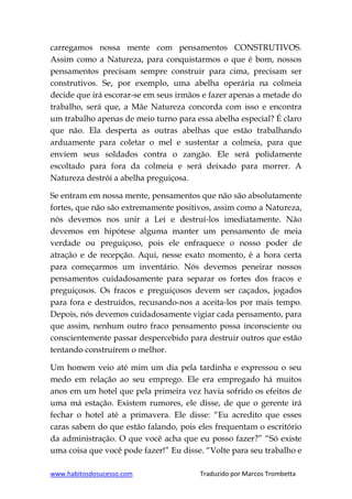 www.habitosdosucesso.com Traduzido por Marcos Trombetta
carregamos nossa mente com pensamentos CONSTRUTIVOS.
Assim como a Natureza, para conquistarmos o que é bom, nossos
pensamentos precisam sempre construir para cima, precisam ser
construtivos. Se, por exemplo, uma abelha operária na colmeia
decide que irá escorar-se em seus irmãos e fazer apenas a metade do
trabalho, será que, a Mãe Natureza concorda com isso e encontra
um trabalho apenas de meio turno para essa abelha especial? É claro
que não. Ela desperta as outras abelhas que estão trabalhando
arduamente para coletar o mel e sustentar a colmeia, para que
enviem seus soldados contra o zangão. Ele será polidamente
escoltado para fora da colmeia e será deixado para morrer. A
Natureza destrói a abelha preguiçosa.
Se entram em nossa mente, pensamentos que não são absolutamente
fortes, que não são extremamente positivos, assim como a Natureza,
nós devemos nos unir a Lei e destruí-los imediatamente. Não
devemos em hipótese alguma manter um pensamento de meia
verdade ou preguiçoso, pois ele enfraquece o nosso poder de
atração e de recepção. Aqui, nesse exato momento, é a hora certa
para começarmos um inventário. Nós devemos peneirar nossos
pensamentos cuidadosamente para separar os fortes dos fracos e
preguiçosos. Os fracos e preguiçosos devem ser caçados, jogados
para fora e destruídos, recusando-nos a aceita-los por mais tempo.
Depois, nós devemos cuidadosamente vigiar cada pensamento, para
que assim, nenhum outro fraco pensamento possa inconsciente ou
conscientemente passar despercebido para destruir outros que estão
tentando construírem o melhor.
Um homem veio até mim um dia pela tardinha e expressou o seu
medo em relação ao seu emprego. Ele era empregado há muitos
anos em um hotel que pela primeira vez havia sofrido os efeitos de
uma má estação. Existem rumores, ele disse, de que o gerente irá
fechar o hotel até a primavera. Ele disse: “Eu acredito que esses
caras sabem do que estão falando, pois eles frequentam o escritório
da administração. O que você acha que eu posso fazer?” “Só existe
uma coisa que você pode fazer!” Eu disse. “Volte para seu trabalho e
 