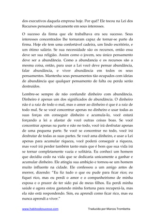 www.habitosdosucesso.com Traduzido por Marcos Trombetta
dos executivos daquela empresa hoje. Por quê? Ele tocou na Lei dos
Recursos pensando unicamente em seus interesses.
O sucesso da firma que ele trabalhava era seu sucesso. Seus
interesses concentrados lhe tornaram capaz de tornar-se parte da
firma. Hoje ele tem uma confortável cadeira, um lindo escritório, e
um ótimo salário. Se sua necessidade são os recursos, então essa
deve ser sua religião. Assim como o jovem, seu único pensamento
deve ser a abundância. Como a abundancia e os recursos são a
mesma coisa, então, para usar a Lei você deve pensar abundância,
falar abundância, e viver abundância em todos os seus
pensamentos. Mantenha seus pensamentos tão ocupados com ideias
de abundância que qualquer pensamento de falta ou perda serão
destruídos.
Lembre-se sempre de não confundir dinheiro com abundância.
Dinheiro é apenas um dos significados de abundância. O dinheiro
não é a raiz de todo o mal, mas o amor ao dinheiro é que é a raiz de
todo mal. Se se você concentrar apenas no dinheiro e usar todas as
suas forças em conseguir dinheiro e acumula-lo, você estará
forçando a lei a afastar de você outras coisas boas. Se você
concentrar apenas na parte e não no todo, você irá desfrutar apenas
de uma pequena parte. Se você se concentrar no todo, você irá
desfrutar de todas as suas partes. Se você ama dinheiro, e usar a Lei
apenas para acumular riqueza, você poderá conseguir a riqueza,
mas você irá perder também tanto mais que é bom que sua vida irá
se tornar completamente vazia e solitária. Eu conheci um homem
que decidiu cedo na vida que se dedicaria unicamente a ganhar e
acumular dinheiro. Ele atingiu sua ambição e tornou-se um homem
muito influente na cidade. Ele confessou a um amigo antes de
morrer, dizendo: “Eu fiz tudo o que eu pude para ficar rico; eu
fiquei rico, mas eu perdi o amor e o companheirismo de minha
esposa e o prazer de ter sido pai de meus filhos. Eu perdi minha
saúde e agora estou gastando minha fortuna para recuperá-la, mas
ela não está respondendo. Sim, eu aprendi como ficar rico, mas eu
nunca aprendi a viver.”
 