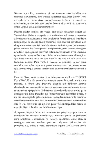 www.habitosdosucesso.com Traduzido por Marcos Trombetta
Se amarmos a Lei, usarmos a Lei para conseguirmos abundância e
usarmos sabiamente, nós iremos satisfazer qualquer desejo. Nós
aprenderemos como viver maravilhosamente bem, livremente e
sabiamente, e não existirão perdas. Nossa vida será tão completa
como Deus, a Lei, a designou para ser.
Podem existir muitos de vocês que estão tentando seguir as
Verdadeiras ideias e os quais tem seriamente afirmado e pensado
afirmações de abundância, mas de alguma forma isso não tem dado
resultados, e se dá, são muito pequenos. Isso deve ser devido ao fato
de que seus sentidos físicos ainda são muito fortes para que a mente
possa controlá-los. Você precisa ver primeiro, para depois conseguir
acreditar. Isso significa que você está tão acostumado a ver apenas a
quantidade de abundância ou dinheiro relativo as suas afirmações,
que você acredita mais no que você vê do que no que você está
tentando pensar. Para você, é necessário primeiro treinar seus
sentidos para subscrever seus pensamentos atuais com pensamentos
que você sabe que precisa pensar para estar em conformidade com a
Lei.
Florence Shinn deu-nos um claro exemplo em seu livro, “O JOGO
DA VIDA”. Ela fala de um homem que estava buscando uma nova
posição, e tendo uma pequena quantia de dinheiro, estava
debatendo em sua mente se deveria comprar uma nova capa ou se
mantinha-se apegado ao dinheiro em caso dele demorar muito para
conseguir um novo trabalho. Ele foi aconselhado a comprar a capa, e
ela era uma capa de pelos bem cara. Isso reduziu sua conta bancária
consideravelmente, mas isso aumentou a sua confiança e estimulou
sua fé a tal nível que um de seus possíveis empregadores sentiu o
espirito disso e lhe deu um fabuloso emprego.
A capa serviu para fazer com ele se sentisse próspero, e por ventura
fortaleceu sua coragem e confiança, de forma que a Lei procedeu
para satisfazer a demanda. Se existem condições, onde alguém
consegue sentir-se melhor por ver algumas evidencias de
prosperidade, então, é muito sábio fazer aquilo que faz com que a
 