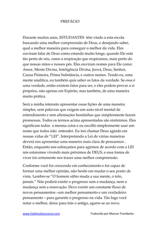 www.habitosdosucesso.com Traduzido por Marcos Trombetta
PREFÁCIO
Durante muitos anos, ESTUDANTES têm vindo a esta escola
buscando uma melhor compreensão de Deus, e desejando saber,
qual a melhor maneira para conseguir o melhor da vida. Eles
ouviram falar de Deus como estando muito longe, quando Ele está
tão perto de nós, como a respiração que respiramos, mais perto do
que nossas mãos e nossos pés. Eles ouviram nomes para Ele como:
Amor, Mente Divina, Inteligência Divina, Jeová, Deus, Senhor,
Causa Primeira, Prima Substância, e outros nomes. Tendo eu, uma
mente analítica, eu também quis saber os fatos da verdade. Se essa é
uma verdade, então existem fatos para ser, e eles podem provar a si
próprios, não apenas em Espírito, mas também, de uma maneira
muito prática.
Será a minha intensão apresentar essas lições de uma maneira
simples, sem palavras que exigem um auto nível mental de
entendimento e sem afirmações bonitinhas que simplesmente fazem
promessas. Todos os termos acima apresentados são sinônimos. Eles
significam todos a mesma coisa e eu escolhi simplesmente usar um
nome que todos irão entender. Eu irei chamar Deus agindo em
nossas vidas de “LEI”. Interpretando a Lei de várias maneiras
deverá nos apresentar uma maneira mais clara de pensarmos .
Então, enquanto nos esforçamos para agirmos de acordo com a LEI
nós estaremos vivendo mais próximos de DEUS, e essa forma de
viver irá certamente nos trazer uma melhor compreensão.
Conforme você for crescendo em conhecimento e for capaz de
formar uma melhor opinião, não hesite em mudar o seu ponto de
vista. Lembre-se “O homem sábio muda a sua mente, o tolo,
jamais.” Não poderá existir o progresso sem a mudança, nem a
mudança sem a renovação. Deve existir um constante fluxo de
novos pensamentos –um melhor pensamento e um verdadeiro
pensamento – para garantir o progresso na vida. Tão logo você
notar o melhor, deixe para trás o antigo, agarre-se ao novo.
 