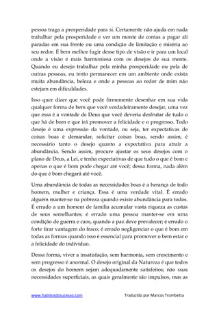 www.habitosdosucesso.com Traduzido por Marcos Trombetta
pessoa traga a prosperidade para si. Certamente não ajuda em nada
trabalhar pela prosperidade e ver um monte de contas a pagar ali
paradas em sua frente ou uma condição de limitação e miséria ao
seu redor. É bem melhor fugir desse tipo de visão e ir para um local
onde a visão é mais harmoniosa com os desejos de sua mente.
Quando eu desejo trabalhar pela minha prosperidade ou pela de
outras pessoas, eu tento permanecer em um ambiente onde exista
muita abundância, beleza e onde a pessoas ao redor de mim não
estejam em dificuldades.
Isso quer dizer que você pode firmemente desenhar em sua vida
qualquer forma de bem que você verdadeiramente desejar, uma vez
que essa é a vontade de Deus que você deveria desfrutar de tudo o
que há de bom e que irá promover a felicidade e o progresso. Todo
desejo é uma expressão da vontade, ou seja, ter expectativas de
coisas boas é demandar, solicitar coisas boas, sendo assim, é
necessário tanto o desejo quanto a expectativa para atrair a
abundância. Sendo assim, procure ajustar os seus desejos com o
plano de Deus, a Lei, e tenha expectativas de que tudo o que é bom e
apenas o que é bom pode chegar até você; dessa forma, nada além
do que é bom chegará até você.
Uma abundância de todas as necessidades boas é a herança de todo
homem, mulher e criança. Essa é uma verdade vital. É errado
alguém manter-se na pobreza quando existe abundância para todos.
É errado a um homem de família acumular vasta riqueza as custas
de seus semelhantes; é errado uma pessoa manter-se em uma
condição de guerra e caos, quando a paz deve prevalecer; é errado o
forte tirar vantagem do fraco; é errado negligenciar o que é bom em
todas as formas quando isso é essencial para promover o bem estar e
a felicidade do indivíduo.
Dessa forma, viver a insatisfação, sem harmonia, sem crescimento e
sem progresso é anormal. O desejo original da Natureza é que todos
os desejos do homem sejam adequadamente satisfeitos; não suas
necessidades superficiais, as quais geralmente são impulsos, mas as
 