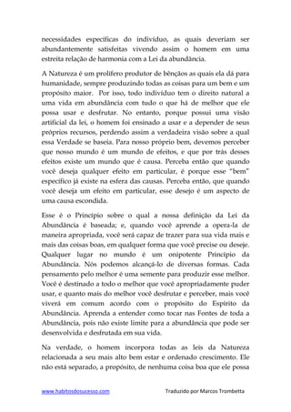 www.habitosdosucesso.com Traduzido por Marcos Trombetta
necessidades específicas do indivíduo, as quais deveriam ser
abundantemente satisfeitas vivendo assim o homem em uma
estreita relação de harmonia com a Lei da abundância.
A Natureza é um prolífero produtor de bênçãos as quais ela dá para
humanidade, sempre produzindo todas as coisas para um bem e um
propósito maior. Por isso, todo indivíduo tem o direito natural a
uma vida em abundância com tudo o que há de melhor que ele
possa usar e desfrutar. No entanto, porque possui uma visão
artificial da lei, o homem foi ensinado a usar e a depender de seus
próprios recursos, perdendo assim a verdadeira visão sobre a qual
essa Verdade se baseia. Para nosso próprio bem, devemos perceber
que nosso mundo é um mundo de efeitos, e que por trás desses
efeitos existe um mundo que é causa. Perceba então que quando
você deseja qualquer efeito em particular, é porque esse “bem”
específico já existe na esfera das causas. Perceba então, que quando
você deseja um efeito em particular, esse desejo é um aspecto de
uma causa escondida.
Esse é o Princípio sobre o qual a nossa definição da Lei da
Abundância é baseada; e, quando você aprende a opera-la de
maneira apropriada, você será capaz de trazer para sua vida mais e
mais das coisas boas, em qualquer forma que você precise ou deseje.
Qualquer lugar no mundo é um onipotente Princípio da
Abundância. Nós podemos alcançá-lo de diversas formas. Cada
pensamento pelo melhor é uma semente para produzir esse melhor.
Você é destinado a todo o melhor que você apropriadamente puder
usar, e quanto mais do melhor você desfrutar e perceber, mais você
viverá em comum acordo com o propósito do Espírito da
Abundância. Aprenda a entender como tocar nas Fontes de toda a
Abundância, pois não existe limite para a abundância que pode ser
desenvolvida e desfrutada em sua vida.
Na verdade, o homem incorpora todas as leis da Natureza
relacionada a seu mais alto bem estar e ordenado crescimento. Ele
não está separado, a propósito, de nenhuma coisa boa que ele possa
 