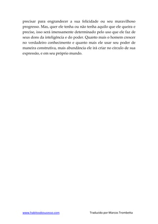 www.habitosdosucesso.com Traduzido por Marcos Trombetta
precisar para engrandecer a sua felicidade ou seu maravilhoso
progresso. Mas, quer ele tenha ou não tenha aquilo que ele queira e
precise, isso será imensamente determinado pelo uso que ele faz de
seus dons da inteligência e do poder. Quanto mais o homem crescer
no verdadeiro conhecimento e quanto mais ele usar seu poder de
maneira construtiva, mais abundância ele irá criar no círculo de sua
expressão, e em seu próprio mundo.
 