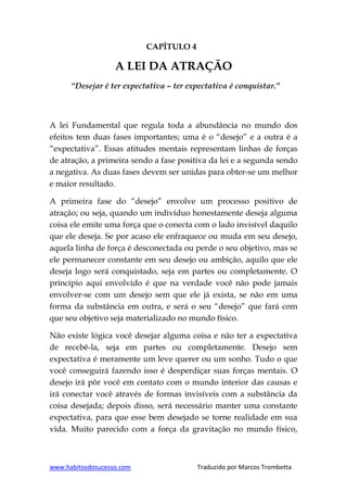 www.habitosdosucesso.com Traduzido por Marcos Trombetta
CAPÍTULO 4
A LEI DA ATRAÇÃO
“Desejar é ter expectativa – ter expectativa é conquistar.”
A lei Fundamental que regula toda a abundância no mundo dos
efeitos tem duas fases importantes; uma é o “desejo” e a outra é a
“expectativa”. Essas atitudes mentais representam linhas de forças
de atração, a primeira sendo a fase positiva da lei e a segunda sendo
a negativa. As duas fases devem ser unidas para obter-se um melhor
e maior resultado.
A primeira fase do “desejo” envolve um processo positivo de
atração; ou seja, quando um indivíduo honestamente deseja alguma
coisa ele emite uma força que o conecta com o lado invisível daquilo
que ele deseja. Se por acaso ele enfraquece ou muda em seu desejo,
aquela linha de força é desconectada ou perde o seu objetivo, mas se
ele permanecer constante em seu desejo ou ambição, aquilo que ele
deseja logo será conquistado, seja em partes ou completamente. O
princípio aqui envolvido é que na verdade você não pode jamais
envolver-se com um desejo sem que ele já exista, se não em uma
forma da substância em outra, e será o seu “desejo” que fará com
que seu objetivo seja materializado no mundo físico.
Não existe lógica você desejar alguma coisa e não ter a expectativa
de recebê-la, seja em partes ou completamente. Desejo sem
expectativa é meramente um leve querer ou um sonho. Tudo o que
você conseguirá fazendo isso é desperdiçar suas forças mentais. O
desejo irá pôr você em contato com o mundo interior das causas e
irá conectar você através de formas invisíveis com a substância da
coisa desejada; depois disso, será necessário manter uma constante
expectativa, para que esse bem desejado se torne realidade em sua
vida. Muito parecido com a força da gravitação no mundo físico,
 