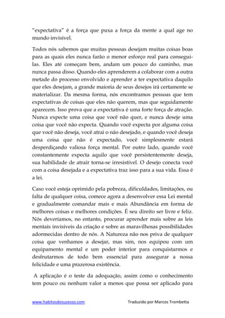 www.habitosdosucesso.com Traduzido por Marcos Trombetta
“expectativa” é a força que puxa a força da mente a qual age no
mundo invisível.
Todos nós sabemos que muitas pessoas desejam muitas coisas boas
para as quais eles nunca farão o menor esforço real para consegui-
las. Eles até começam bem, andam um pouco do caminho, mas
nunca passa disso. Quando eles aprenderem a colaborar com a outra
metade do processo envolvido e aprender a ter expectativa daquilo
que eles desejam, a grande maioria de seus desejos irá certamente se
materializar. Da mesma forma, nós encontramos pessoas que tem
expectativas de coisas que eles não querem, mas que seguidamente
aparecem. Isso prova que a expectativa é uma forte força de atração.
Nunca expecte uma coisa que você não quer, e nunca deseje uma
coisa que você não expecta. Quando você expecta por alguma coisa
que você não deseja, você atrai o não desejado, e quando você deseja
uma coisa que não é expectado, você simplesmente estará
desperdiçando valiosa força mental. Por outro lado, quando você
constantemente expecta aquilo que você persistentemente deseja,
sua habilidade de atrair torna-se irresistível. O desejo conecta você
com a coisa desejada e a expectativa traz isso para a sua vida. Essa é
a lei.
Caso você esteja oprimido pela pobreza, dificuldades, limitações, ou
falta de qualquer coisa, comece agora a desenvolver essa Lei mental
e gradualmente comandar mais e mais Abundância em forma de
melhores coisas e melhores condições. É seu direito ser livre e feliz.
Nós deveríamos, no entanto, procurar aprender mais sobre as leis
mentais invisíveis da criação e sobre as maravilhosas possibilidades
adormecidas dentro de nós. A Natureza não nos priva de qualquer
coisa que venhamos a desejar, mas sim, nos equipou com um
equipamento mental e um poder interior para conquistarmos e
desfrutarmos de todo bem essencial para assegurar a nossa
felicidade e uma prazerosa existência.
A aplicação é o teste da adequação, assim como o conhecimento
tem pouco ou nenhum valor a menos que possa ser aplicado para
 