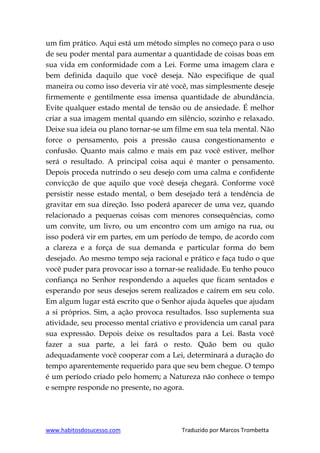 www.habitosdosucesso.com Traduzido por Marcos Trombetta
um fim prático. Aqui está um método simples no começo para o uso
de seu poder mental para aumentar a quantidade de coisas boas em
sua vida em conformidade com a Lei. Forme uma imagem clara e
bem definida daquilo que você deseja. Não especifique de qual
maneira ou como isso deveria vir até você, mas simplesmente deseje
firmemente e gentilmente essa imensa quantidade de abundância.
Evite qualquer estado mental de tensão ou de ansiedade. É melhor
criar a sua imagem mental quando em silêncio, sozinho e relaxado.
Deixe sua ideia ou plano tornar-se um filme em sua tela mental. Não
force o pensamento, pois a pressão causa congestionamento e
confusão. Quanto mais calmo e mais em paz você estiver, melhor
será o resultado. A principal coisa aqui é manter o pensamento.
Depois proceda nutrindo o seu desejo com uma calma e confidente
convicção de que aquilo que você deseja chegará. Conforme você
persistir nesse estado mental, o bem desejado terá a tendência de
gravitar em sua direção. Isso poderá aparecer de uma vez, quando
relacionado a pequenas coisas com menores consequências, como
um convite, um livro, ou um encontro com um amigo na rua, ou
isso poderá vir em partes, em um período de tempo, de acordo com
a clareza e a força de sua demanda e particular forma do bem
desejado. Ao mesmo tempo seja racional e prático e faça tudo o que
você puder para provocar isso a tornar-se realidade. Eu tenho pouco
confiança no Senhor respondendo a aqueles que ficam sentados e
esperando por seus desejos serem realizados e caírem em seu colo.
Em algum lugar está escrito que o Senhor ajuda àqueles que ajudam
a si próprios. Sim, a ação provoca resultados. Isso suplementa sua
atividade, seu processo mental criativo e providencia um canal para
sua expressão. Depois deixe os resultados para a Lei. Basta você
fazer a sua parte, a lei fará o resto. Quão bem ou quão
adequadamente você cooperar com a Lei, determinará a duração do
tempo aparentemente requerido para que seu bem chegue. O tempo
é um período criado pelo homem; a Natureza não conhece o tempo
e sempre responde no presente, no agora.
 
