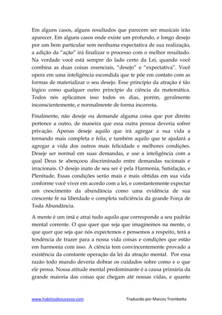 www.habitosdosucesso.com Traduzido por Marcos Trombetta
Em alguns casos, alguns resultados que parecem ser musicais irão
aparecer. Em alguns casos onde existe um profundo, e longo desejo
por um bem particular sem nenhuma expectativa de sua realização,
a adição da “ação” irá finalizar o processo com o melhor resultado.
Na verdade você está sempre do lado certo da Lei, quando você
combina as duas coisas essenciais, “desejo” e “expectativa”. Você
opera em uma inteligência escondida que te põe em contato com as
formas de materializar o seu desejo. Esse princípio da atração é tão
lógico como qualquer outro princípio da ciência da matemática.
Todos nós aplicamos isso todos os dias, porém, geralmente
inconscientemente, e normalmente de forma incorreta.
Finalmente, não deseje ou demande alguma coisa que por direito
pertence a outro, de maneira que essa outra pessoa deveria sofrer
privação. Apenas deseje aquilo que irá agregar a sua vida a
tornando mais completa e feliz, e também aquilo que te ajudará a
agregar a vida dos outros mais felicidade e melhores condições.
Deseje ser normal em suas demandas, e use a inteligência com a
qual Deus te abençoou discriminado entre demandas racionais e
irracionais. O desejo inato de seu ser é pela Harmonia, Satisfação, e
Plenitude. Essas condições serão mais e mais obtidas em sua vida
conforme você viver em acordo com a lei, e constantemente expectar
um crescimento da abundância como uma evidência de sua
crescente fé na liberdade e completa suficiência da grande Força de
Toda Abundância.
A mente é um imã e atrai tudo aquilo que corresponde a seu padrão
mental corrente. O que quer que seja que imaginemos na mente, o
que quer que seja que nós expectemos e pensemos a respeito, terá a
tendência de trazer para a nossa vida coisas e condições que estão
em harmonia com isso. A ciência tem convincentemente provado a
existência da constante operação da lei da atração mental. Por essa
razão todo mundo deveria dobrar os cuidados sobre como e o que
ele pensa. Nossa atitude mental predominante é a causa primária da
grande maioria das coisas que chegam até nossas vidas, e quanto
 
