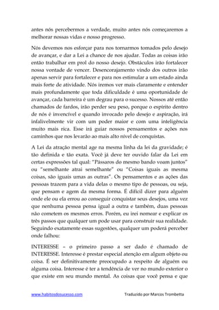 www.habitosdosucesso.com Traduzido por Marcos Trombetta
antes nós percebermos a verdade, muito antes nós começaremos a
melhorar nossas vidas e nosso progresso.
Nós devemos nos esforçar para nos tornarmos tomados pelo desejo
de avançar, e dar a Lei a chance de nos ajudar. Todas as coisas irão
então trabalhar em prol do nosso desejo. Obstáculos irão fortalecer
nossa vontade de vencer. Desencorajamento vindo dos outros irão
apenas servir para fortalecer e para nos estimular a um estado ainda
mais forte de atividade. Nós iremos ver mais claramente e entender
mais profundamente que toda dificuldade é uma oportunidade de
avançar, cada barreira é um degrau para o sucesso. Nossos até então
chamados de fardos, irão perder seu peso, porque o espírito dentro
de nós é invencível e quando invocado pelo desejo e aspiração, irá
infalivelmente vir com um poder maior e com uma inteligência
muito mais rica. Esse irá guiar nossos pensamentos e ações nos
caminhos que nos levarão ao mais alto nível de conquistas.
A Lei da atração mental age na mesma linha da lei da gravidade; é
tão definida e tão exata. Você já deve ter ouvido falar da Lei em
certas expressões tal qual: “Pássaros do mesmo bando voam juntos”
ou “semelhante atrai semelhante” ou “Coisas iguais as mesma
coisas, são iguais umas as outras”. Os pensamentos e as ações das
pessoas trazem para a vida delas o mesmo tipo de pessoas, ou seja,
que pensam e agem da mesma forma. É difícil dizer para alguém
onde ele ou ela errou ao conseguir conquistar seus desejos, uma vez
que nenhuma pessoa pensa igual a outra e também, duas pessoas
não cometem os mesmos erros. Porém, eu irei nomear e explicar os
três passos que qualquer um pode usar para construir sua realidade.
Seguindo exatamente essas sugestões, qualquer um poderá perceber
onde falhou:
INTERESSE – o primeiro passo a ser dado é chamado de
INTERESSE. Interesse é prestar especial atenção em algum objeto ou
coisa. É ser definitivamente preocupado a respeito de alguém ou
alguma coisa. Interesse é ter a tendência de ver no mundo exterior o
que existe em seu mundo mental. As coisas que você pensa e que
 